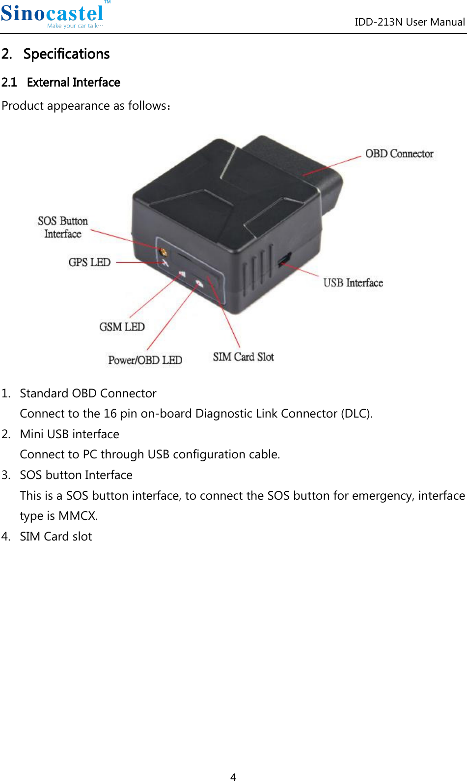 IDD-213N User Manual 4 2.   Specifications 2.1   External Interface Product appearance as follows：  1. Standard OBD Connector Connect to the 16 pin on-board Diagnostic Link Connector (DLC). 2. Mini USB interface Connect to PC through USB configuration cable. 3. SOS button Interface This is a SOS button interface, to connect the SOS button for emergency, interface type is MMCX. 4. SIM Card slot           