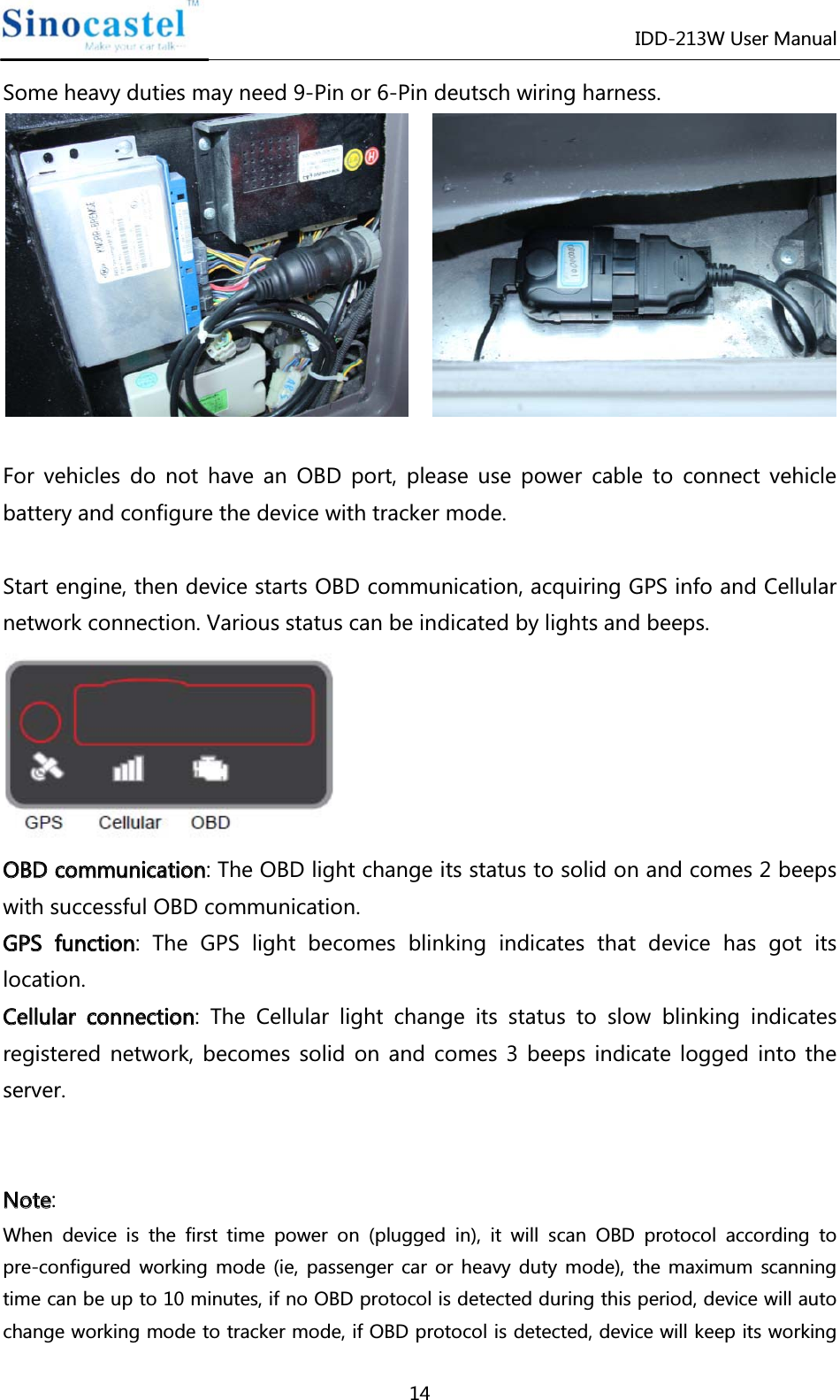 IDD-213W User Manual 14 Some heavy duties may need 9-Pin or 6-Pin deutsch wiring harness.      For vehicles do not have an OBD port, please use power cable to connect vehicle battery and configure the device with tracker mode.    Start engine, then device starts OBD communication, acquiring GPS info and Cellular network connection. Various status can be indicated by lights and beeps.  OOBBDD  ccoommmmuunniiccaattiioonn: The OBD light change its status to solid on and comes 2 beeps with successful OBD communication. GGPPSS  ffuunnccttiioonn: The GPS light becomes blinking indicates that device has got its location. CCeelllluullaarr  ccoonnnneeccttiioonn: The Cellular light change its status to slow blinking indicates registered network, becomes solid on and comes 3 beeps indicate logged into the server.     NNoottee: When device is the first time power on (plugged in), it will scan OBD protocol according to pre-configured working mode (ie, passenger car or heavy duty mode), the maximum scanning time can be up to 10 minutes, if no OBD protocol is detected during this period, device will auto change working mode to tracker mode, if OBD protocol is detected, device will keep its working 