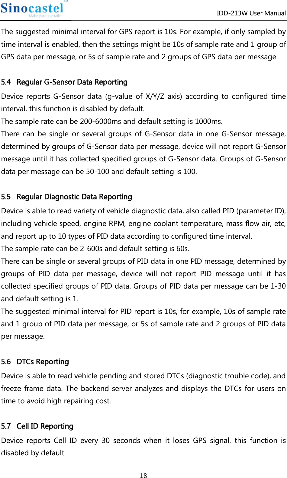 IDD-213W User Manual 18 The suggested minimal interval for GPS report is 10s. For example, if only sampled by time interval is enabled, then the settings might be 10s of sample rate and 1 group of GPS data per message, or 5s of sample rate and 2 groups of GPS data per message.  55..44   RReegguullaarr  GG--SSeennssoorr  DDaattaa  RReeppoorrttiinngg  Device reports G-Sensor data (g-value of X/Y/Z axis) according to configured time interval, this function is disabled by default. The sample rate can be 200-6000ms and default setting is 1000ms. There can be single or several groups of G-Sensor data in one G-Sensor message, determined by groups of G-Sensor data per message, device will not report G-Sensor message until it has collected specified groups of G-Sensor data. Groups of G-Sensor data per message can be 50-100 and default setting is 100.  55..55   RReegguullaarr  DDiiaaggnnoossttiicc  DDaattaa  RReeppoorrttiinngg  Device is able to read variety of vehicle diagnostic data, also called PID (parameter ID), including vehicle speed, engine RPM, engine coolant temperature, mass flow air, etc, and report up to 10 types of PID data according to configured time interval.   The sample rate can be 2-600s and default setting is 60s. There can be single or several groups of PID data in one PID message, determined by groups of PID data per message, device will not report PID message until it has collected specified groups of PID data. Groups of PID data per message can be 1-30 and default setting is 1. The suggested minimal interval for PID report is 10s, for example, 10s of sample rate and 1 group of PID data per message, or 5s of sample rate and 2 groups of PID data per message.  55..66   DDTTCCss  RReeppoorrttiinngg  Device is able to read vehicle pending and stored DTCs (diagnostic trouble code), and freeze frame data. The backend server analyzes and displays the DTCs for users on time to avoid high repairing cost.  55..77   CCeellll  IIDD  RReeppoorrttiinngg  Device reports Cell ID every 30 seconds when it loses GPS signal, this function is disabled by default. 