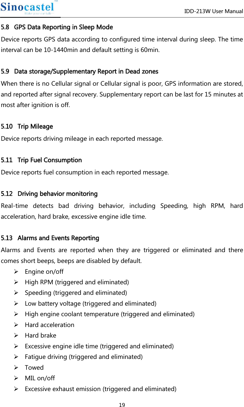 IDD-213W User Manual 19 55..88   GGPPSS  DDaattaa  RReeppoorrttiinngg  iinn  SSlleeeepp  MMooddee  Device reports GPS data according to configured time interval during sleep. The time interval can be 10-1440min and default setting is 60min.  55..99   DDaattaa  ssttoorraaggee//SSuupppplleemmeennttaarryy  RReeppoorrtt  iinn  DDeeaadd  zzoonneess  When there is no Cellular signal or Cellular signal is poor, GPS information are stored, and reported after signal recovery. Supplementary report can be last for 15 minutes at most after ignition is off.  55..1100   TTrriipp  MMiilleeaaggee  Device reports driving mileage in each reported message.  55..1111   TTrriipp  FFuueell  CCoonnssuummppttiioonn  Device reports fuel consumption in each reported message.  55..1122DDrriivviinnggbbeehhaavviioorrmmoonniittoorriinnggReal-time detects bad driving behavior, including Speeding, high RPM, hard acceleration, hard brake, excessive engine idle time.  55..1133   AAllaarrmmss  aanndd  EEvveennttss  RReeppoorrttiinngg  Alarms and Events are reported when they are triggered or eliminated and there comes short beeps, beeps are disabled by default. ¾ Engine on/off ¾ High RPM (triggered and eliminated) ¾ Speeding (triggered and eliminated) ¾ Low battery voltage (triggered and eliminated) ¾ High engine coolant temperature (triggered and eliminated) ¾ Hard acceleration ¾ Hard brake ¾ Excessive engine idle time (triggered and eliminated) ¾ Fatigue driving (triggered and eliminated) ¾ Towed ¾ MIL on/off ¾ Excessive exhaust emission (triggered and eliminated) 