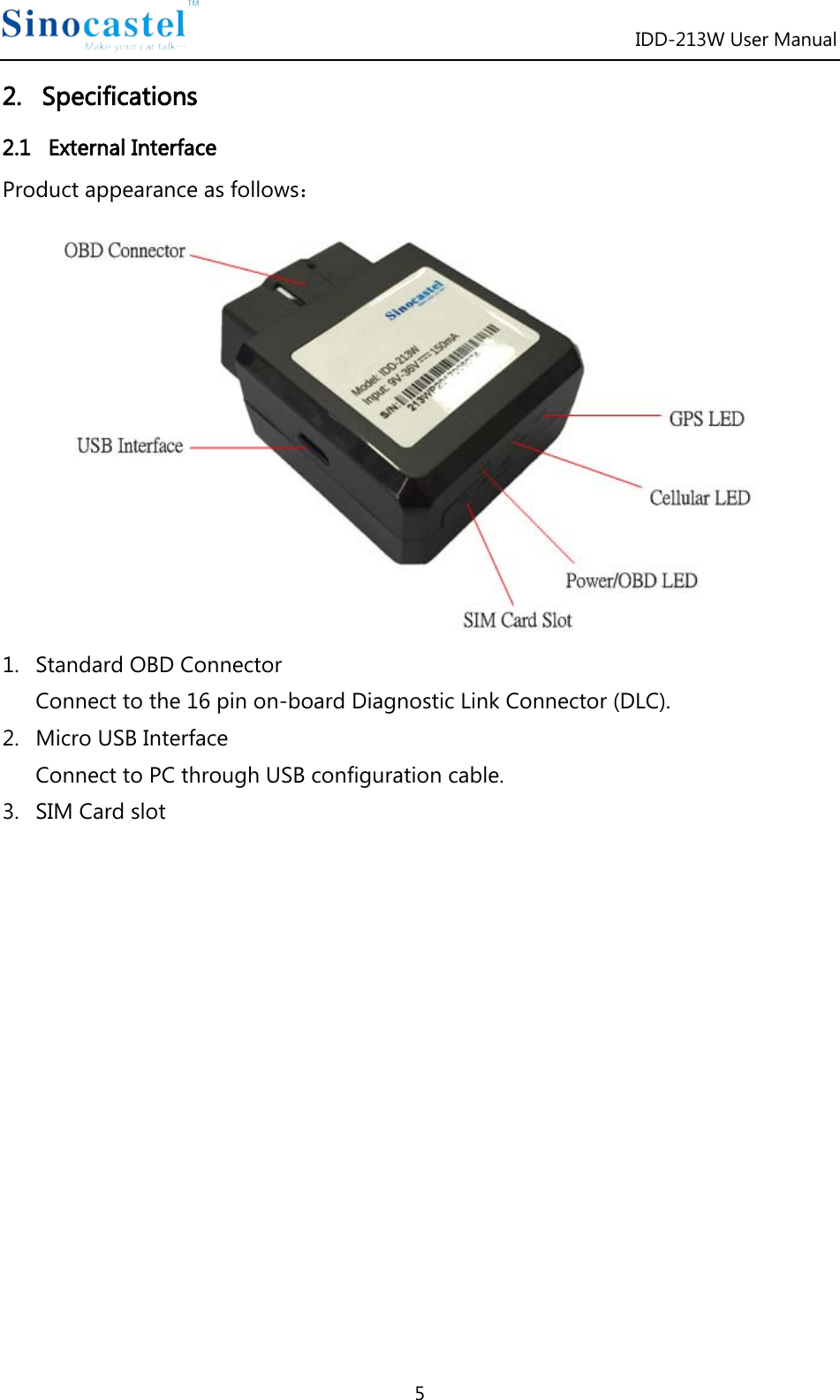 IDD-213W User Manual 5 2.   Specifications 2.1   External Interface Product appearance as follows：  1. Standard OBD Connector Connect to the 16 pin on-board Diagnostic Link Connector (DLC). 2. Micro USB Interface Connect to PC through USB configuration cable. 3. SIM Card slot               