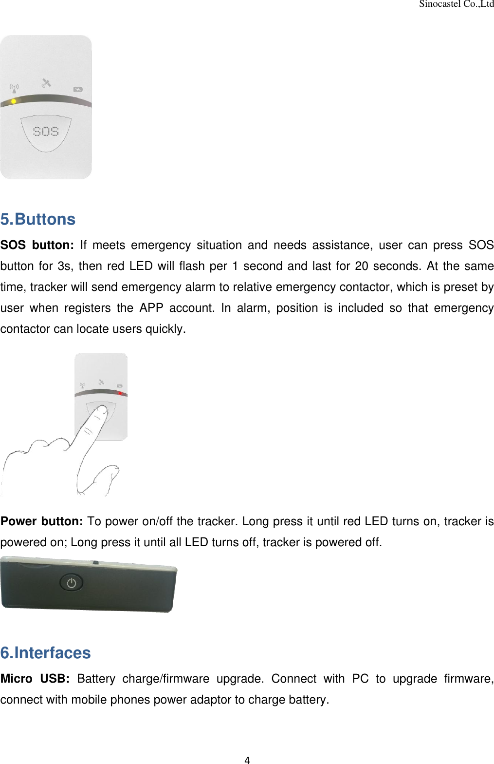 Sinocastel Co.,Ltd 4   5. Buttons SOS  button:  If  meets  emergency  situation  and  needs  assistance,  user  can  press  SOS button for 3s, then red LED will flash per 1 second and last for 20 seconds. At the same time, tracker will send emergency alarm to relative emergency contactor, which is preset by user  when  registers  the  APP  account.  In  alarm,  position  is  included  so  that  emergency contactor can locate users quickly.   Power button: To power on/off the tracker. Long press it until red LED turns on, tracker is powered on; Long press it until all LED turns off, tracker is powered off.   6. Interfaces Micro  USB:  Battery  charge/firmware  upgrade.  Connect  with  PC  to  upgrade  firmware, connect with mobile phones power adaptor to charge battery. 