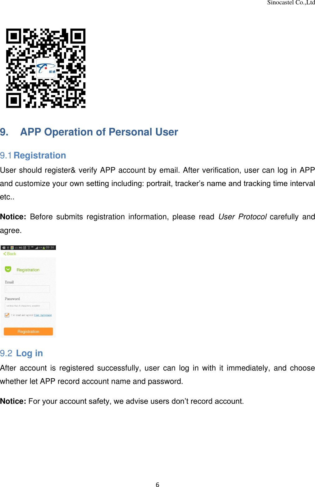 Sinocastel Co.,Ltd 6   9.    APP Operation of Personal User 9.1 Registration User should register&amp; verify APP account by email. After verification, user can log in APP and customize your own setting including: portrait, tracker’s name and tracking time interval etc..  Notice:  Before  submits  registration  information,  please  read  User  Protocol  carefully  and agree.  9.2  Log in After  account  is  registered  successfully,  user  can  log  in  with  it  immediately,  and  choose whether let APP record account name and password.    Notice: For your account safety, we advise users don’t record account. 