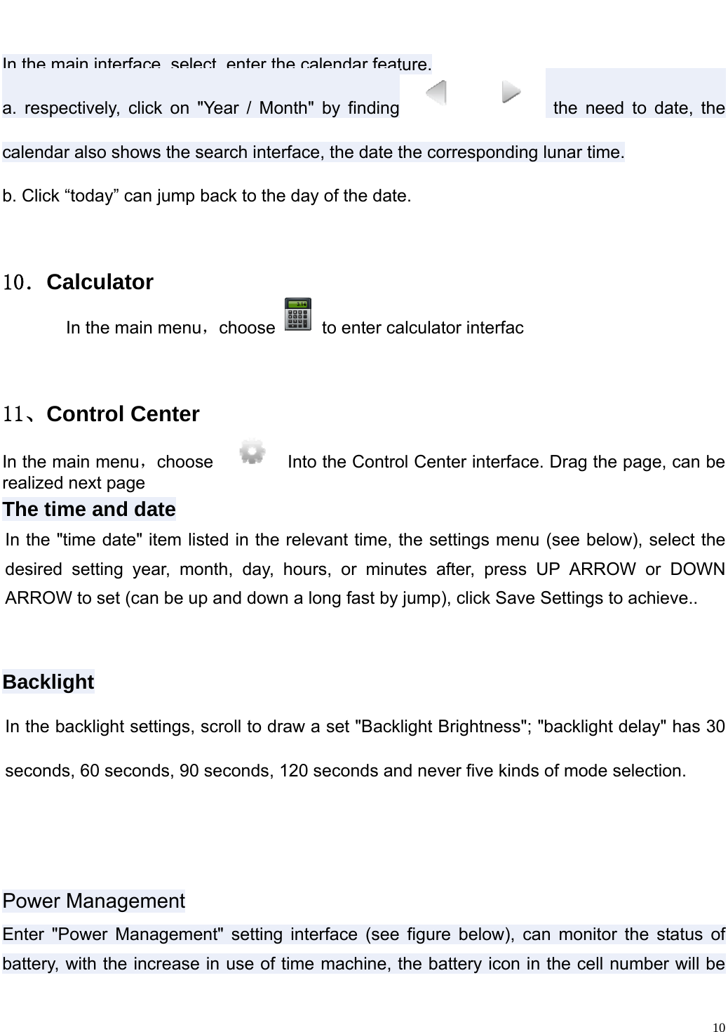                                                                   In the main interface, select, enter the calendar feature.   a. respectively, click on "Year / Month" by finding  the need to date, the calendar also shows the search interface, the date the corresponding lunar time. b. Click &ldquo;today&rdquo; can jump back to the day of the date. １０．Calculator       In the main menu，choose    to enter calculator interfac  １１、Control Center In the main menu，choose     Into the Control Center interface. Drag the page, can be realized next page The time and date In the "time date" item listed in the relevant time, the settings menu (see below), select the desired setting year, month, day, hours, or minutes after, press UP ARROW or DOWN ARROW to set (can be up and down a long fast by jump), click Save Settings to achieve..  Backlight In the backlight settings, scroll to draw a set "Backlight Brightness"; "backlight delay" has 30 seconds, 60 seconds, 90 seconds, 120 seconds and never five kinds of mode selection.  Power ManagementEnter "Power Management" setting interface (see figure below), can monitor the status of battery, with the increase in use of time machine, the battery icon in the cell number will be   10