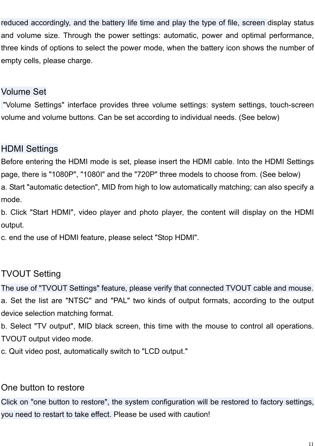                                                                   reduced accordingly, and the battery life time and play the type of file, screen display status and volume size. Through the power settings: automatic, power and optimal performance, three kinds of options to select the power mode, when the battery icon shows the number of empty cells, please charge. Volume Set  "Volume Settings" interface provides three volume settings: system settings, touch-screen volume and volume buttons. Can be set according to individual needs. (See below) HDMI Settings Before entering the HDMI mode is set, please insert the HDMI cable. Into the HDMI Settings page, there is "1080P", "1080I" and the "720P" three models to choose from. (See below) a. Start "automatic detection", MID from high to low automatically matching; can also specify a mode. b. Click "Start HDMI", video player and photo player, the content will display on the HDMI output. c. end the use of HDMI feature, please select "Stop HDMI". TVOUT Setting The use of "TVOUT Settings" feature, please verify that connected TVOUT cable and mouse. a. Set the list are "NTSC" and "PAL" two kinds of output formats, according to the output device selection matching format. b. Select "TV output", MID black screen, this time with the mouse to control all operations. TVOUT output video mode. c. Quit video post, automatically switch to "LCD output." One button to restore Click on "one button to restore", the system configuration will be restored to factory settings, you need to restart to take effect. Please be used with caution! 11