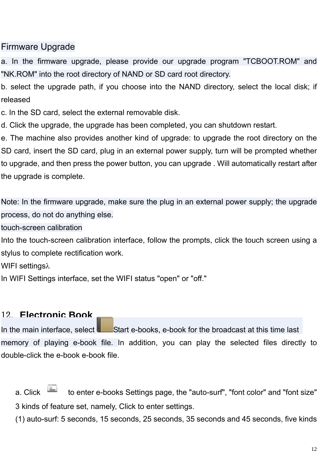                                                                    Firmware Upgrade a. In the firmware upgrade, please provide our upgrade program "TCBOOT.ROM" and "NK.ROM" into the root directory of NAND or SD card root directory. b. select the upgrade path, if you choose into the NAND directory, select the local disk; if released c. In the SD card, select the external removable disk. d. Click the upgrade, the upgrade has been completed, you can shutdown restart. e. The machine also provides another kind of upgrade: to upgrade the root directory on the SD card, insert the SD card, plug in an external power supply, turn will be prompted whether to upgrade, and then press the power button, you can upgrade . Will automatically restart after the upgrade is complete. Note: In the firmware upgrade, make sure the plug in an external power supply; the upgrade process, do not do anything else.         touch-screen calibration Into the touch-screen calibration interface, follow the prompts, click the touch screen using a stylus to complete rectification work. WIFI settings&lambda; In WIFI Settings interface, set the WIFI status "open" or "off."  １２．Electronic Book In the main interface, select  Start e-books, e-book for the broadcast at this time last   memory of playing e-book file. In addition, you can play the selected files directly to double-click the e-book e-book file. a. Click   to enter e-books Settings page, the "auto-surf", "font color" and "font size"   3 kinds of feature set, namely, Click to enter settings.   (1) auto-surf: 5 seconds, 15 seconds, 25 seconds, 35 seconds and 45 seconds, five kinds   12