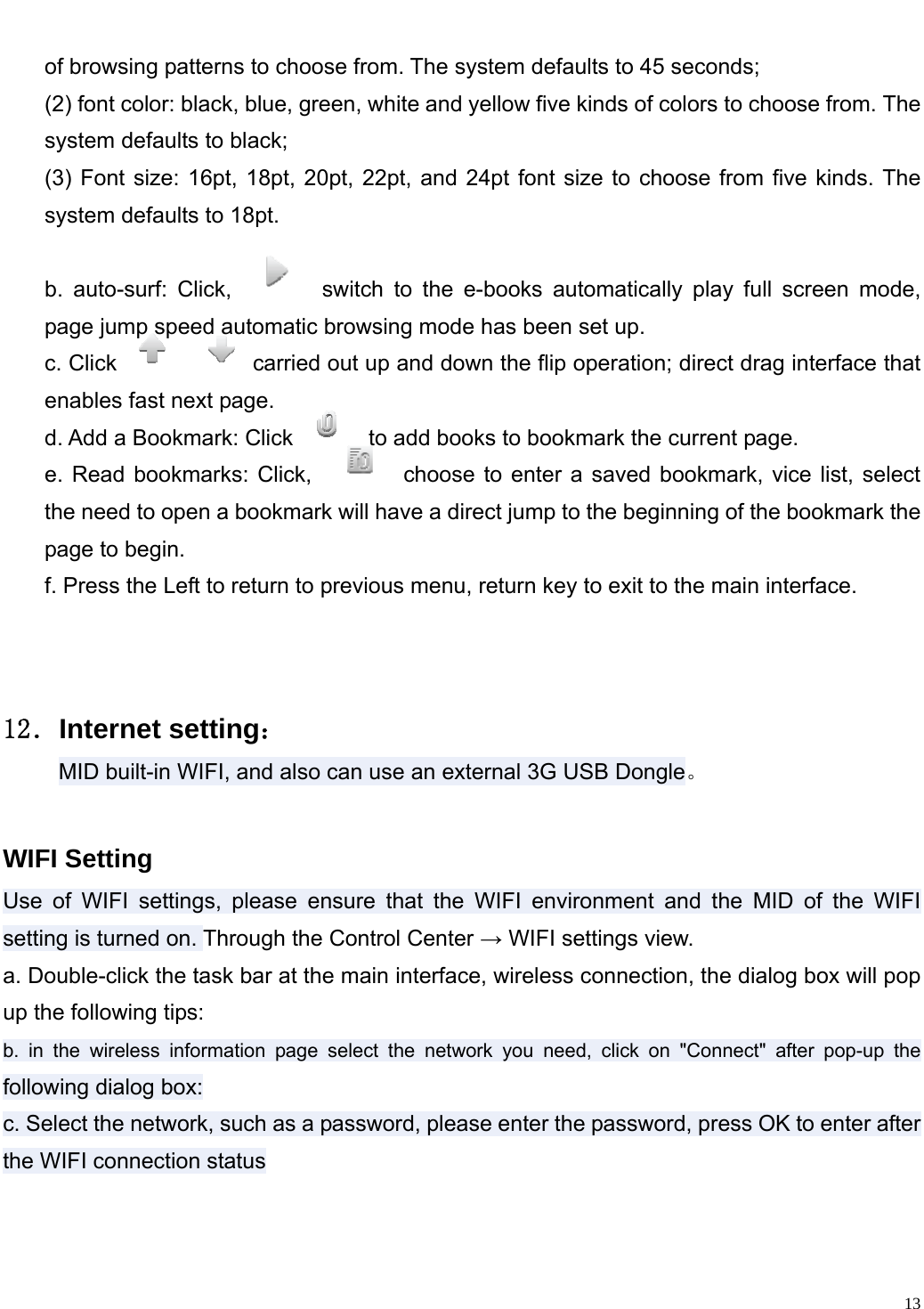                                                                   of browsing patterns to choose from. The system defaults to 45 seconds;   (2) font color: black, blue, green, white and yellow five kinds of colors to choose from. The system defaults to black;   (3) Font size: 16pt, 18pt, 20pt, 22pt, and 24pt font size to choose from five kinds. The system defaults to 18pt.    b. auto-surf: Click,   switch to the e-books automatically play full screen mode, page jump speed automatic browsing mode has been set up.   c. Click carried out up and down the flip operation; direct drag interface that enables fast next page.   d. Add a Bookmark: Click   to add books to bookmark the current page.   e. Read bookmarks: Click,   choose to enter a saved bookmark, vice list, select the need to open a bookmark will have a direct jump to the beginning of the bookmark the page to begin.   f. Press the Left to return to previous menu, return key to exit to the main interface.     １２．Internet setting： MID built-in WIFI, and also can use an external 3G USB Dongle。  WIFI Setting Use of WIFI settings, please ensure that the WIFI environment and the MID of the WIFI setting is turned on. Through the Control Center &rarr; WIFI settings view. a. Double-click the task bar at the main interface, wireless connection, the dialog box will pop up the following tips: b. in the wireless information page select the network you need, click on "Connect" after pop-up the following dialog box:c. Select the network, such as a password, please enter the password, press OK to enter after the WIFI connection status   13