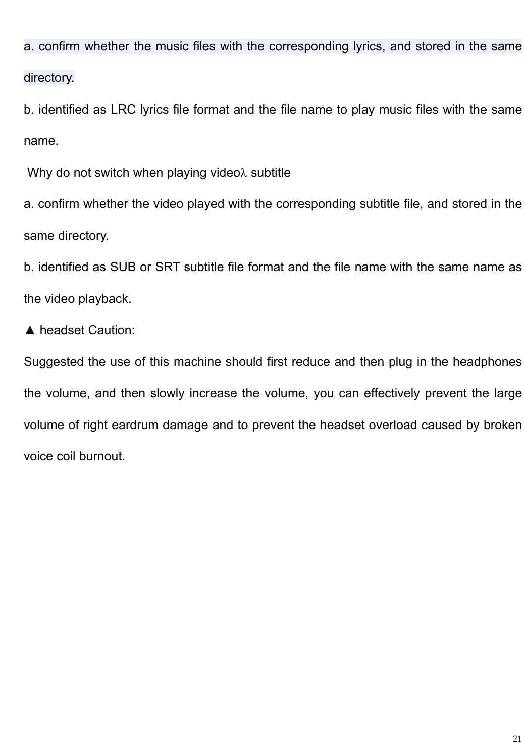                                                                   a. confirm whether the music files with the corresponding lyrics, and stored in the same directory. b. identified as LRC lyrics file format and the file name to play music files with the same name.  Why do not switch when playing video&lambda; subtitle a. confirm whether the video played with the corresponding subtitle file, and stored in the same directory. b. identified as SUB or SRT subtitle file format and the file name with the same name as the video playback. ▲ headset Caution: Suggested the use of this machine should first reduce and then plug in the headphones the volume, and then slowly increase the volume, you can effectively prevent the large volume of right eardrum damage and to prevent the headset overload caused by broken voice coil burnout.      21