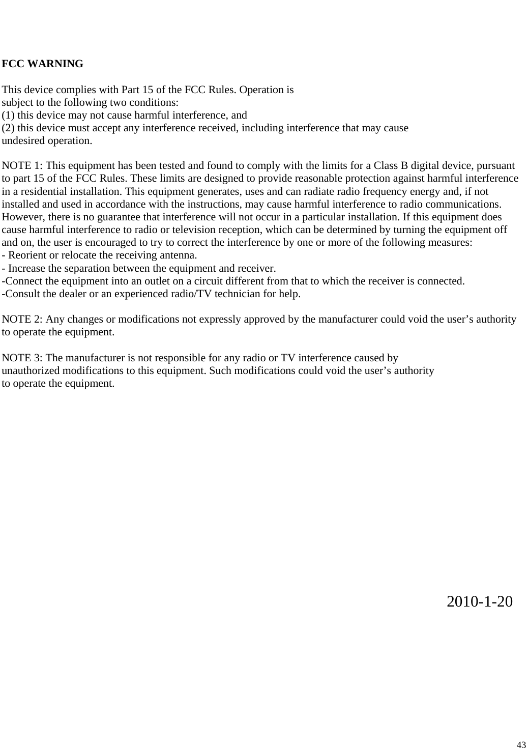                                                                     43 FCC WARNING  This device complies with Part 15 of the FCC Rules. Operation is subject to the following two conditions: (1) this device may not cause harmful interference, and (2) this device must accept any interference received, including interference that may cause undesired operation.  NOTE 1: This equipment has been tested and found to comply with the limits for a Class B digital device, pursuant to part 15 of the FCC Rules. These limits are designed to provide reasonable protection against harmful interference in a residential installation. This equipment generates, uses and can radiate radio frequency energy and, if not installed and used in accordance with the instructions, may cause harmful interference to radio communications. However, there is no guarantee that interference will not occur in a particular installation. If this equipment does cause harmful interference to radio or television reception, which can be determined by turning the equipment off and on, the user is encouraged to try to correct the interference by one or more of the following measures: - Reorient or relocate the receiving antenna. - Increase the separation between the equipment and receiver. -Connect the equipment into an outlet on a circuit different from that to which the receiver is connected. -Consult the dealer or an experienced radio/TV technician for help.  NOTE 2: Any changes or modifications not expressly approved by the manufacturer could void the user&rsquo;s authority to operate the equipment.  NOTE 3: The manufacturer is not responsible for any radio or TV interference caused by unauthorized modifications to this equipment. Such modifications could void the user&rsquo;s authority to operate the equipment.                2010-1-20  