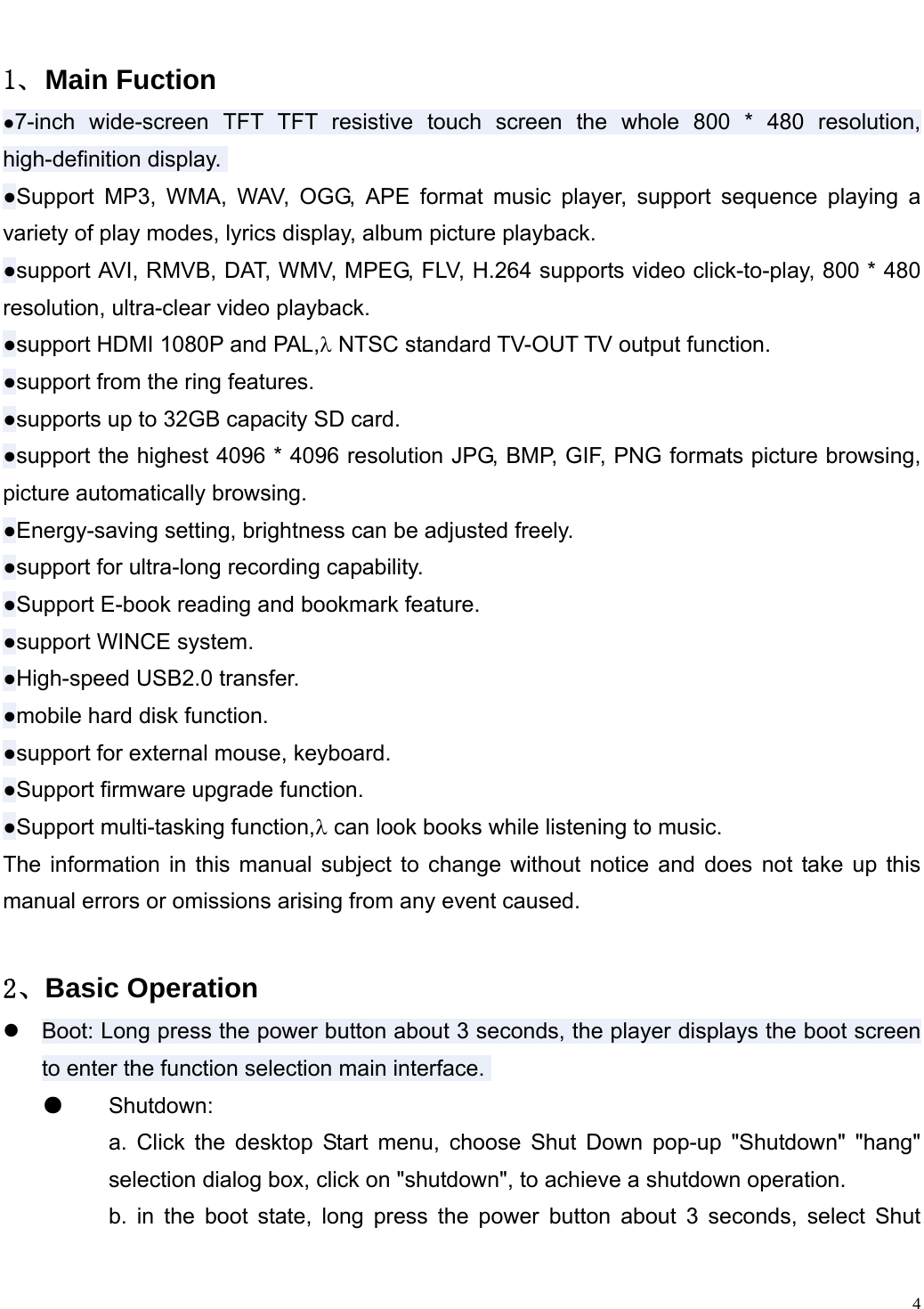                                                                   １、Main Fuction ●7-inch wide-screen TFT TFT resistive touch screen the whole 800 * 480 resolution, high-definition display.  ●Support MP3, WMA, WAV, OGG, APE format music player, support sequence playing a variety of play modes, lyrics display, album picture playback.  ●support AVI, RMVB, DAT, WMV, MPEG, FLV, H.264 supports video click-to-play, 800 * 480 resolution, ultra-clear video playback.  ●support HDMI 1080P and PAL,&lambda; NTSC standard TV-OUT TV output function.  ●support from the ring features.  ●supports up to 32GB capacity SD card.  ●support the highest 4096 * 4096 resolution JPG, BMP, GIF, PNG formats picture browsing, picture automatically browsing.  ●Energy-saving setting, brightness can be adjusted freely.  ●support for ultra-long recording capability.  ●Support E-book reading and bookmark feature.  ●support WINCE system.  ●High-speed USB2.0 transfer.  ●mobile hard disk function.  ●support for external mouse, keyboard.  ●Support firmware upgrade function.  ●Support multi-tasking function,&lambda; can look books while listening to music.  The information in this manual subject to change without notice and does not take up this manual errors or omissions arising from any event caused.  ２、Basic Operation z Boot: Long press the power button about 3 seconds, the player displays the boot screen to enter the function selection main interface.  ●  Shutdown:  a. Click the desktop Start menu, choose Shut Down pop-up "Shutdown" "hang" selection dialog box, click on "shutdown", to achieve a shutdown operation.  b. in the boot state, long press the power button about 3 seconds, select Shut   4