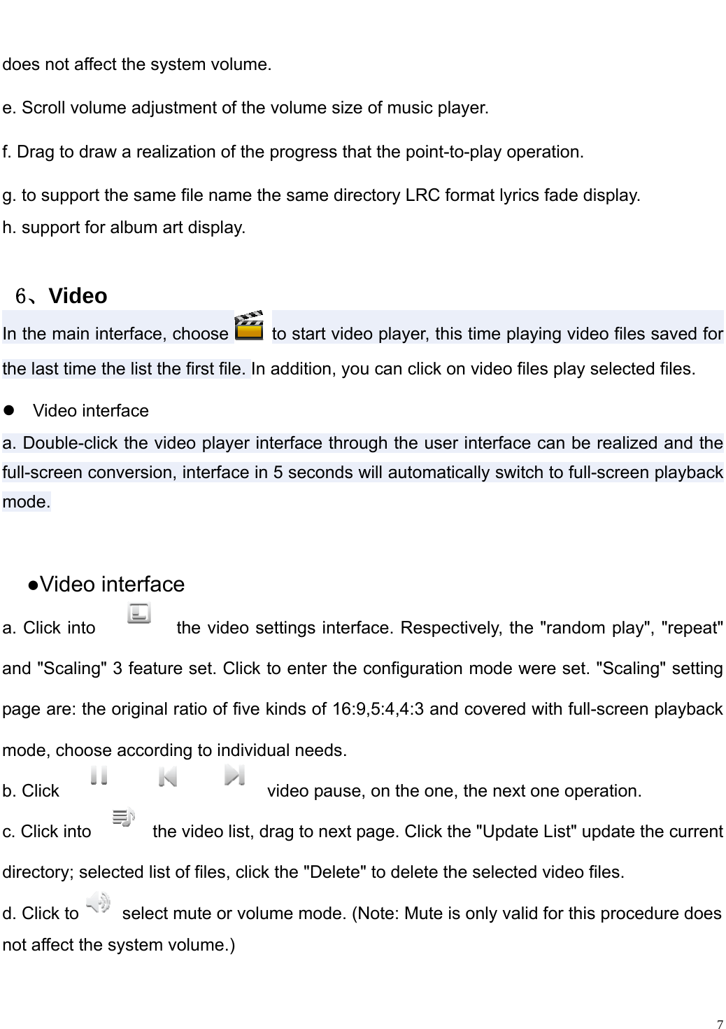                                                                   does not affect the system volume.   e. Scroll volume adjustment of the volume size of music player.   f. Drag to draw a realization of the progress that the point-to-play operation.   g. to support the same file name the same directory LRC format lyrics fade display.   h. support for album art display.    ６、Video In the main interface, choose   to start video player, this time playing video files saved for the last time the list the first file. In addition, you can click on video files play selected files.z Video interface a. Double-click the video player interface through the user interface can be realized and the full-screen conversion, interface in 5 seconds will automatically switch to full-screen playback mode.  ●Video interface a. Click into  the video settings interface. Respectively, the "random play", "repeat" and "Scaling" 3 feature set. Click to enter the configuration mode were set. "Scaling" setting page are: the original ratio of five kinds of 16:9,5:4,4:3 and covered with full-screen playback mode, choose according to individual needs.   b. Click  video pause, on the one, the next one operation.   c. Click into the video list, drag to next page. Click the "Update List" update the current directory; selected list of files, click the "Delete" to delete the selected video files.   d. Click to   select mute or volume mode. (Note: Mute is only valid for this procedure does   not affect the system volume.)     7
