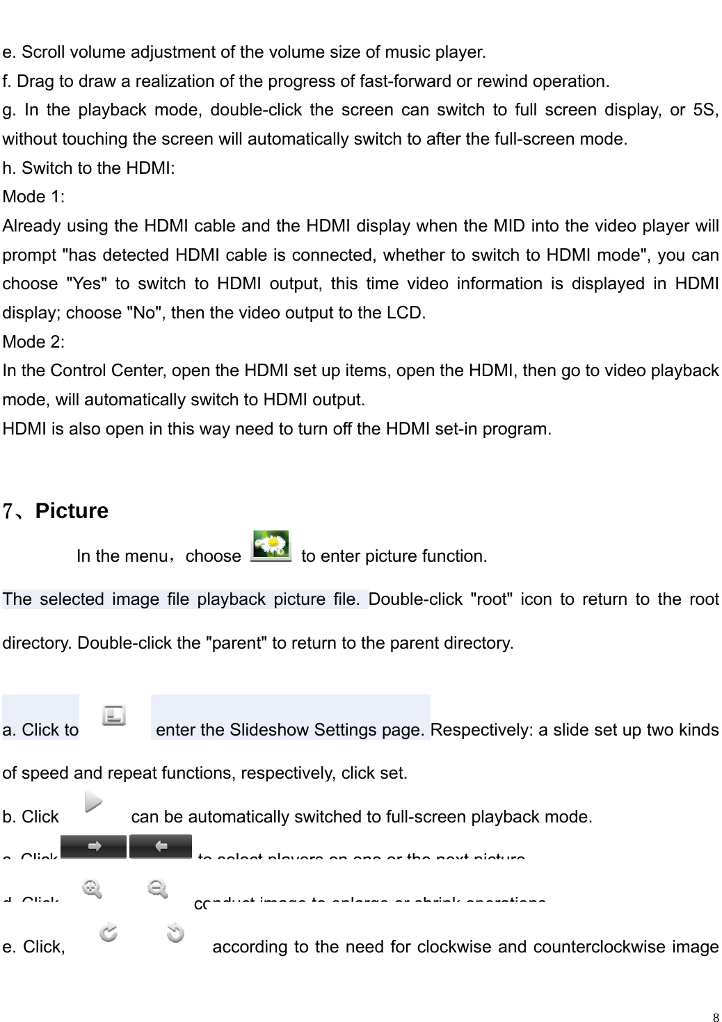                                                                   e. Scroll volume adjustment of the volume size of music player.   f. Drag to draw a realization of the progress of fast-forward or rewind operation.   g. In the playback mode, double-click the screen can switch to full screen display, or 5S, without touching the screen will automatically switch to after the full-screen mode.   h. Switch to the HDMI:   Mode 1: Already using the HDMI cable and the HDMI display when the MID into the video player will prompt "has detected HDMI cable is connected, whether to switch to HDMI mode", you can choose "Yes" to switch to HDMI output, this time video information is displayed in HDMI display; choose "No", then the video output to the LCD. Mode 2:In the Control Center, open the HDMI set up items, open the HDMI, then go to video playback mode, will automatically switch to HDMI output.HDMI is also open in this way need to turn off the HDMI set-in program. ７、Picture         In the menu，choose    to enter picture function. The selected image file playback picture file. Double-click "root" icon to return to the root directory. Double-click the "parent" to return to the parent directory. a. Click to  enter the Slideshow Settings page. Respectively: a slide set up two kinds of speed and repeat functions, respectively, click set. b. Click  can be automatically switched to full-screen playback mode. c. Click  to select players on one or the next picture. d. Click  conduct image to enlarge or shrink operations. e. Click,  according to the need for clockwise and counterclockwise image   8