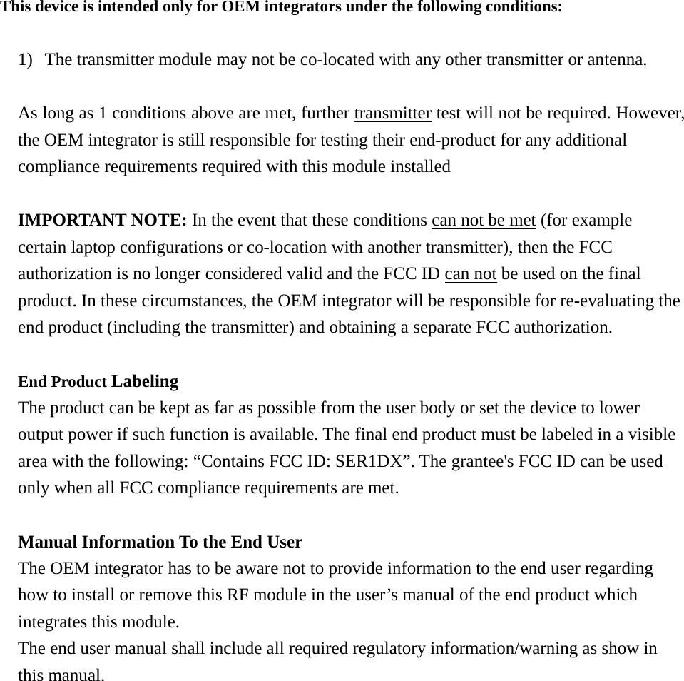 This device is intended only for OEM integrators under the following conditions:  1) The transmitter module may not be co-located with any other transmitter or antenna.  As long as 1 conditions above are met, further transmitter test will not be required. However, the OEM integrator is still responsible for testing their end-product for any additional compliance requirements required with this module installed  IMPORTANT NOTE: In the event that these conditions can not be met (for example certain laptop configurations or co-location with another transmitter), then the FCC authorization is no longer considered valid and the FCC ID can not be used on the final product. In these circumstances, the OEM integrator will be responsible for re-evaluating the end product (including the transmitter) and obtaining a separate FCC authorization.  End Product Labeling  The product can be kept as far as possible from the user body or set the device to lower output power if such function is available. The final end product must be labeled in a visible area with the following: “Contains FCC ID: SER1DX”. The grantee&apos;s FCC ID can be used only when all FCC compliance requirements are met.  Manual Information To the End User The OEM integrator has to be aware not to provide information to the end user regarding how to install or remove this RF module in the user’s manual of the end product which integrates this module. The end user manual shall include all required regulatory information/warning as show in this manual. 