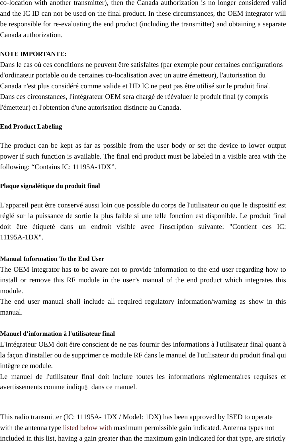 co-location with another transmitter), then the Canada authorization is no longer considered valid and the IC ID can not be used on the final product. In these circumstances, the OEM integrator will be responsible for re-evaluating the end product (including the transmitter) and obtaining a separate Canada authorization. NOTE IMPORTANTE: Dans le cas où ces conditions ne peuvent être satisfaites (par exemple pour certaines configurations d&apos;ordinateur portable ou de certaines co-localisation avec un autre émetteur), l&apos;autorisation du Canada n&apos;est plus considéré comme valide et l&apos;ID IC ne peut pas être utilisé sur le produit final. Dans ces circonstances, l&apos;intégrateur OEM sera chargé de réévaluer le produit final (y compris l&apos;émetteur) et l&apos;obtention d&apos;une autorisation distincte au Canada. End Product Labeling   The product can be kept as far as possible from the user body or set the device to lower output power if such function is available. The final end product must be labeled in a visible area with the following: “Contains IC: 11195A-1DX”.   Plaque signalétique du produit final L&apos;appareil peut être conservé aussi loin que possible du corps de l&apos;utilisateur ou que le dispositif est réglé sur la puissance de sortie la plus faible si une telle fonction est disponible. Le produit final doit être étiqueté dans un endroit visible avec l&apos;inscription suivante: &quot;Contient des IC: 11195A-1DX&quot;.  Manual Information To the End User The OEM integrator has to be aware not to provide information to the end user regarding how to install or remove this RF module in the user’s manual of the end product which integrates this module. The end user manual shall include all required regulatory information/warning as show in this manual.  Manuel d&apos;information à l&apos;utilisateur final L&apos;intégrateur OEM doit être conscient de ne pas fournir des informations à l&apos;utilisateur final quant à la façon d&apos;installer ou de supprimer ce module RF dans le manuel de l&apos;utilisateur du produit final qui intègre ce module. Le manuel de l&apos;utilisateur final doit inclure toutes les informations réglementaires requises et avertissements comme indiqué  dans ce manuel.  This radio transmitter (IC: 11195A- 1DX / Model: 1DX) has been approved by ISED to operate with the antenna type listed below with maximum permissible gain indicated. Antenna types not included in this list, having a gain greater than the maximum gain indicated for that type, are strictly 