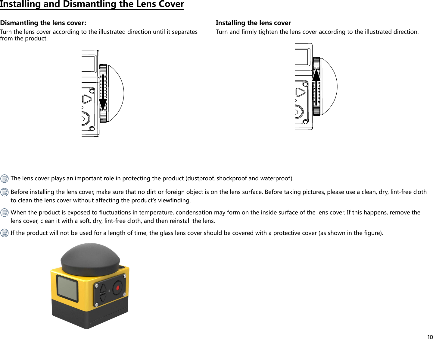 10Installing and Dismantling the Lens CoverDismantling the lens cover:Turn the lens cover according to the illustrated direction until it separates from the product.Installing the lens coverTurn and firmly tighten the lens cover according to the illustrated direction. The lens cover plays an important role in protecting the product (dustproof, shockproof and waterproof). Before installing the lens cover, make sure that no dirt or foreign object is on the lens surface. Before taking pictures, please use a clean, dry, lint-free cloth to clean the lens cover without affecting the product&apos;s viewfinding. When the product is exposed to fluctuations in temperature, condensation may form on the inside surface of the lens cover. If this happens, remove the lens cover, clean it with a soft, dry, lint-free cloth, and then reinstall the lens. If the product will not be used for a length of time, the glass lens cover should be covered with a protective cover (as shown in the figure).