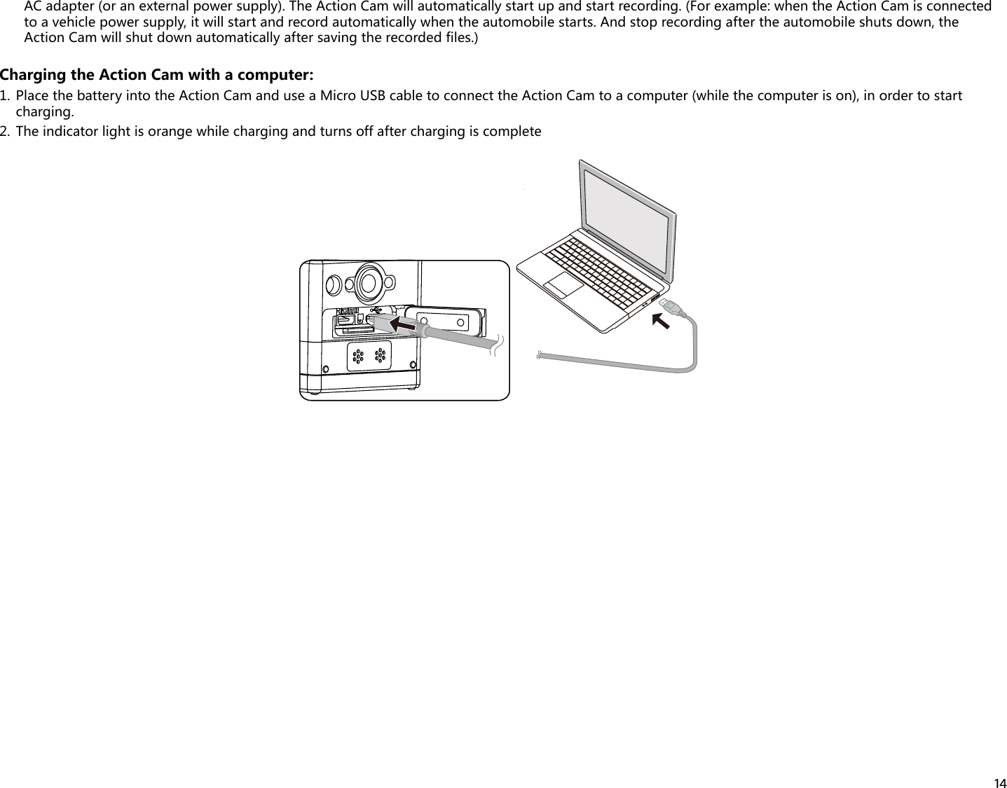 14AC adapter (or an external power supply). The Action Cam will automatically start up and start recording. (For example: when the Action Cam is connected to a vehicle power supply, it will start and record automatically when the automobile starts. And stop recording after the automobile shuts down, the Action Cam will shut down automatically after saving the recorded files.)Charging the Action Cam with a computer:1.  Place the battery into the Action Cam and use a Micro USB cable to connect the Action Cam to a computer (while the computer is on), in order to start charging.2.  The indicator light is orange while charging and turns off after charging is complete