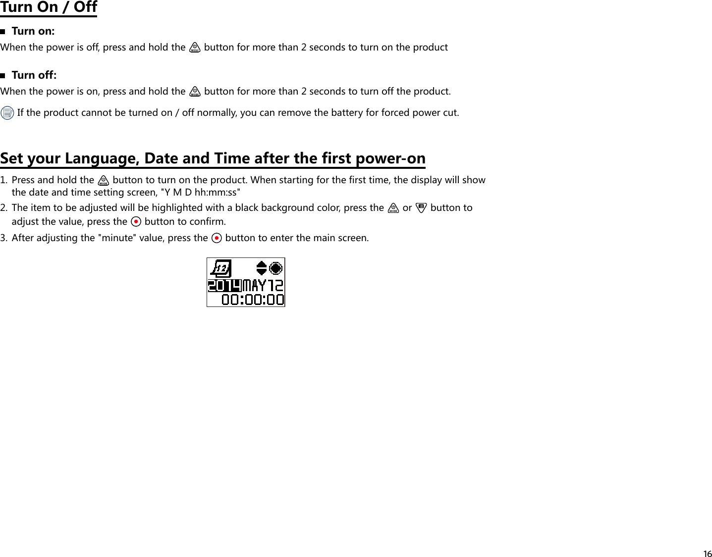 16Turn On / Off  Turn on:When the power is off, press and hold the   button for more than 2 seconds to turn on the product  Turn off:When the power is on, press and hold the   button for more than 2 seconds to turn off the product. If the product cannot be turned on / off normally, you can remove the battery for forced power cut.Set your Language, Date and Time after the first power-on1.  Press and hold the   button to turn on the product. When starting for the first time, the display will show the date and time setting screen, &quot;Y M D hh:mm:ss&quot;2.  The item to be adjusted will be highlighted with a black background color, press the   or   button to adjust the value, press the   button to confirm.3.  After adjusting the &quot;minute&quot; value, press the   button to enter the main screen.