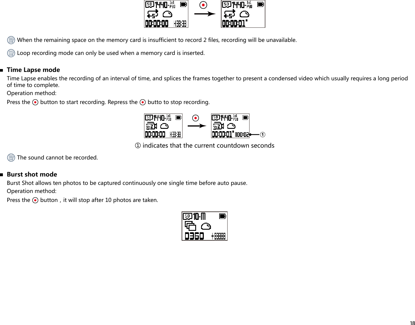 18 When the remaining space on the memory card is insufficient to record 2 files, recording will be unavailable. Loop recording mode can only be used when a memory card is inserted.  Time Lapse modeTime Lapse enables the recording of an interval of time, and splices the frames together to present a condensed video which usually requires a long period of time to complete.Operation method:Press the   button to start recording. Repress the   butto to stop recording.1① indicates that the current countdown seconds The sound cannot be recorded.  Burst shot modeBurst Shot allows ten photos to be captured continuously one single time before auto pause.Operation method:Press the  button，itwillstopafter10photosaretaken.