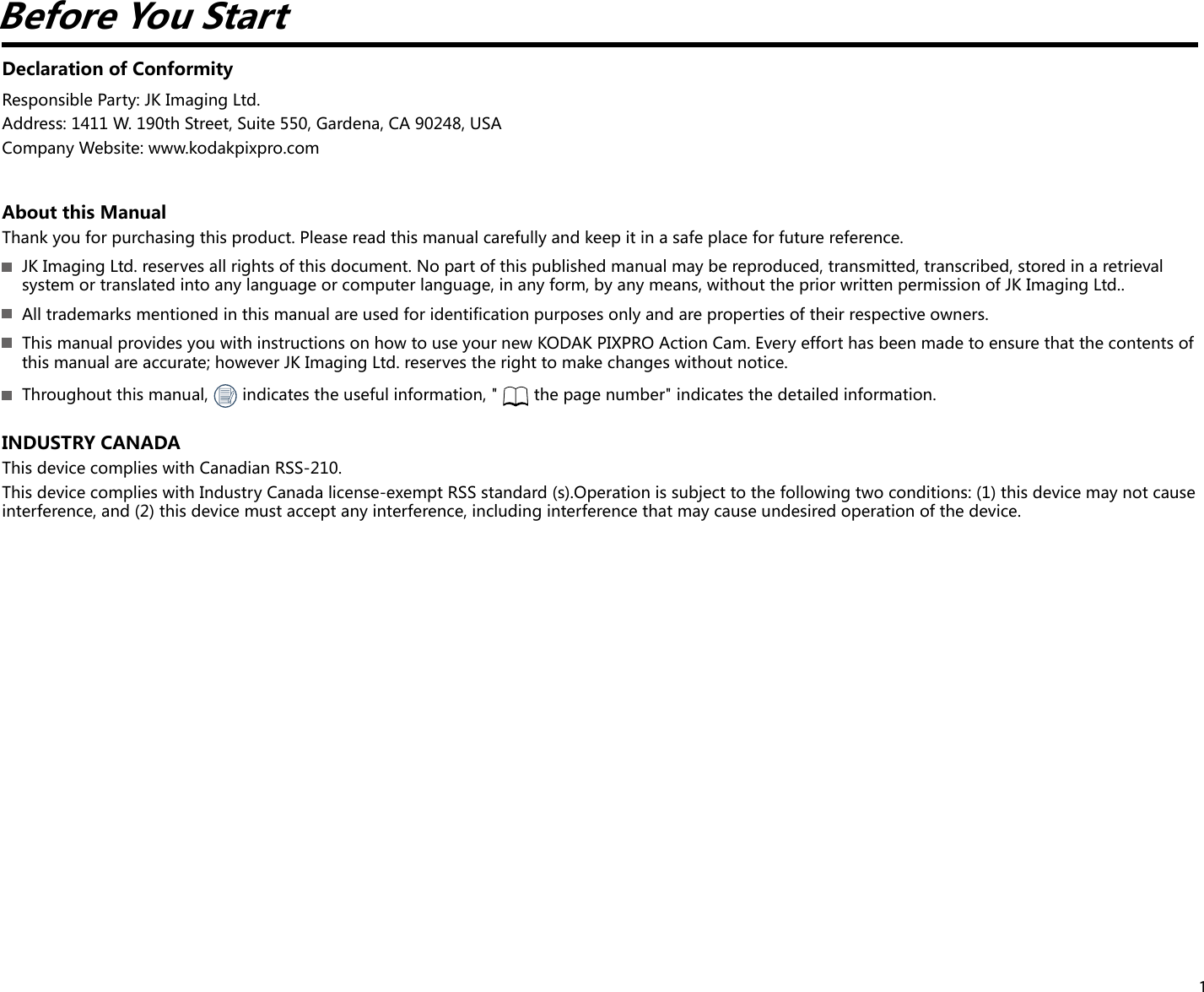 1Before You StartDeclaration of ConformityResponsible Party: JK Imaging Ltd.Address: 1411 W. 190th Street, Suite 550, Gardena, CA 90248, USACompany Website: www.kodakpixpro.comAbout this ManualThank you for purchasing this product. Please read this manual carefully and keep it in a safe place for future reference.  JK Imaging Ltd. reserves all rights of this document. No part of this published manual may be reproduced, transmitted, transcribed, stored in a retrieval system or translated into any language or computer language, in any form, by any means, without the prior written permission of JK Imaging Ltd..  All trademarks mentioned in this manual are used for identification purposes only and are properties of their respective owners.  This manual provides you with instructions on how to use your new KODAK PIXPRO Action Cam. Every effort has been made to ensure that the contents of this manual are accurate; however JK Imaging Ltd. reserves the right to make changes without notice.  Throughout this manual,   indicates the useful information, &quot;  the page number&quot; indicates the detailed information.INDUSTRY CANADAThis device complies with Canadian RSS-210.This device complies with Industry Canada license-exempt RSS standard (s).Operation is subject to the following two conditions: (1) this device may not cause interference, and (2) this device must accept any interference, including interference that may cause undesired operation of the device.