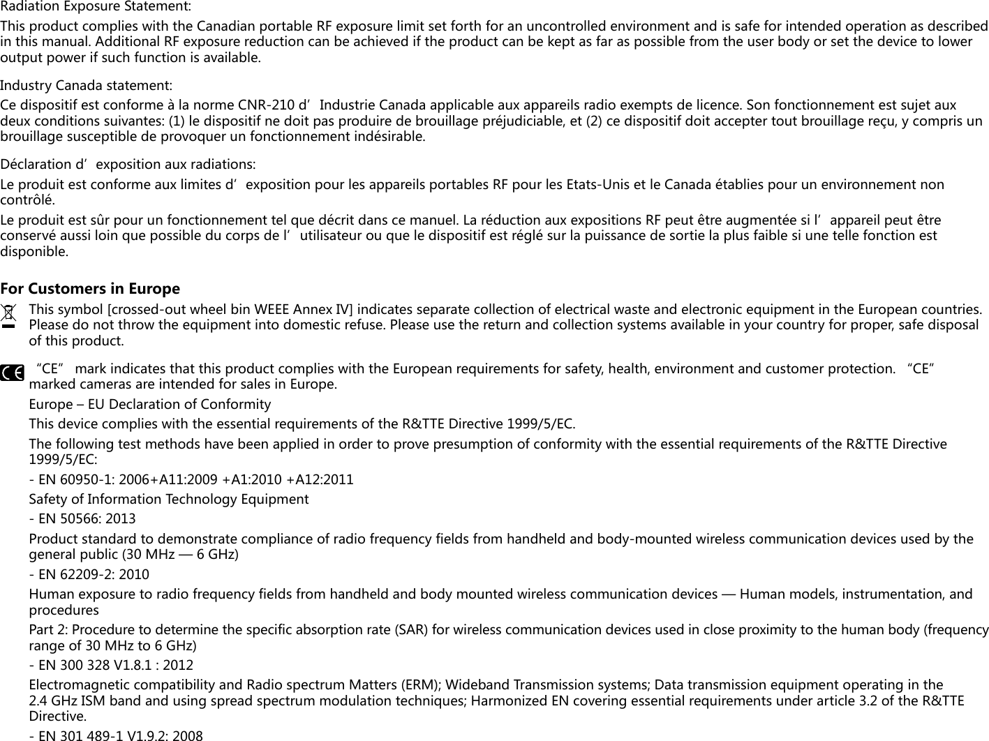 Radiation Exposure Statement:This product complies with the Canadian portable RF exposure limit set forth for an uncontrolled environment and is safe for intended operation as described in this manual. Additional RF exposure reduction can be achieved if the product can be kept as far as possible from the user body or set the device to lower output power if such function is available.Industry Canada statement:Ce dispositif est conforme à la norme CNR-210 d’Industrie Canada applicable aux appareils radio exempts de licence. Son fonctionnement est sujet aux deux conditions suivantes: (1) le dispositif ne doit pas produire de brouillage préjudiciable, et (2) ce dispositif doit accepter tout brouillage reçu, y compris un brouillage susceptible de provoquer un fonctionnement indésirable.Déclaration d’exposition aux radiations:Le produit est conforme aux limites d’exposition pour les appareils portables RF pour les Etats-Unis et le Canada établies pour un environnement non contrôlé.Le produit est sûr pour un fonctionnement tel que décrit dans ce manuel. La réduction aux expositions RF peut être augmentée si l’appareil peut être conservé aussi loin que possible du corps de l’utilisateur ou que le dispositif est réglé sur la puissance de sortie la plus faible si une telle fonction est disponible.For Customers in EuropeThis symbol [crossed-out wheel bin WEEE Annex IV] indicates separate collection of electrical waste and electronic equipment in the European countries. Please do not throw the equipment into domestic refuse. Please use the return and collection systems available in your country for proper, safe disposal of this product.“CE” mark indicates that this product complies with the European requirements for safety, health, environment and customer protection. “CE” marked cameras are intended for sales in Europe.Europe – EU Declaration of ConformityThis device complies with the essential requirements of the R&amp;TTE Directive 1999/5/EC.The following test methods have been applied in order to prove presumption of conformity with the essential requirements of the R&amp;TTE Directive 1999/5/EC:- EN 60950-1: 2006+A11:2009 +A1:2010 +A12:2011Safety of Information Technology Equipment- EN 50566: 2013Product standard to demonstrate compliance of radio frequency fields from handheld and body-mounted wireless communication devices used by the general public (30 MHz — 6 GHz)- EN 62209-2: 2010Human exposure to radio frequency fields from handheld and body mounted wireless communication devices — Human models, instrumentation, and proceduresPart 2: Procedure to determine the specific absorption rate (SAR) for wireless communication devices used in close proximity to the human body (frequency range of 30 MHz to 6 GHz)- EN 300 328 V1.8.1 : 2012Electromagnetic compatibility and Radio spectrum Matters (ERM); Wideband Transmission systems; Data transmission equipment operating in the 2.4 GHz ISM band and using spread spectrum modulation techniques; Harmonized EN covering essential requirements under article 3.2 of the R&amp;TTE Directive.- EN 301 489-1 V1.9.2: 2008