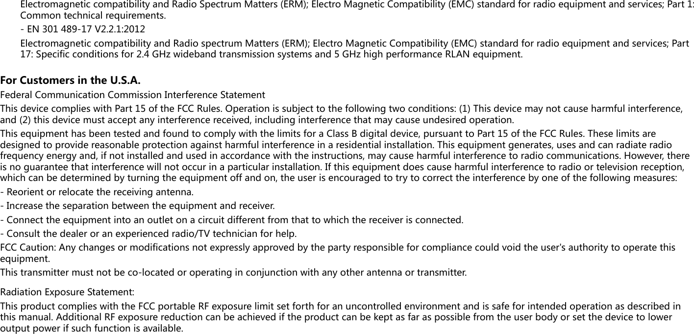 Electromagnetic compatibility and Radio Spectrum Matters (ERM); Electro Magnetic Compatibility (EMC) standard for radio equipment and services; Part 1: Common technical requirements.- EN 301 489-17 V2.2.1:2012Electromagnetic compatibility and Radio spectrum Matters (ERM); Electro Magnetic Compatibility (EMC) standard for radio equipment and services; Part 17: Specific conditions for 2.4 GHz wideband transmission systems and 5 GHz high performance RLAN equipment.For Customers in the U.S.A.Federal Communication Commission Interference StatementThis device complies with Part 15 of the FCC Rules. Operation is subject to the following two conditions: (1) This device may not cause harmful interference, and (2) this device must accept any interference received, including interference that may cause undesired operation.This equipment has been tested and found to comply with the limits for a Class B digital device, pursuant to Part 15 of the FCC Rules. These limits are designed to provide reasonable protection against harmful interference in a residential installation. This equipment generates, uses and can radiate radio frequency energy and, if not installed and used in accordance with the instructions, may cause harmful interference to radio communications. However, there is no guarantee that interference will not occur in a particular installation. If this equipment does cause harmful interference to radio or television reception, which can be determined by turning the equipment off and on, the user is encouraged to try to correct the interference by one of the following measures:- Reorient or relocate the receiving antenna.- Increase the separation between the equipment and receiver.- Connect the equipment into an outlet on a circuit different from that to which the receiver is connected.- Consult the dealer or an experienced radio/TV technician for help.FCC Caution: Any changes or modifications not expressly approved by the party responsible for compliance could void the user&apos;s authority to operate this equipment.This transmitter must not be co-located or operating in conjunction with any other antenna or transmitter.Radiation Exposure Statement:This product complies with the FCC portable RF exposure limit set forth for an uncontrolled environment and is safe for intended operation as described in this manual. Additional RF exposure reduction can be achieved if the product can be kept as far as possible from the user body or set the device to lower output power if such function is available.