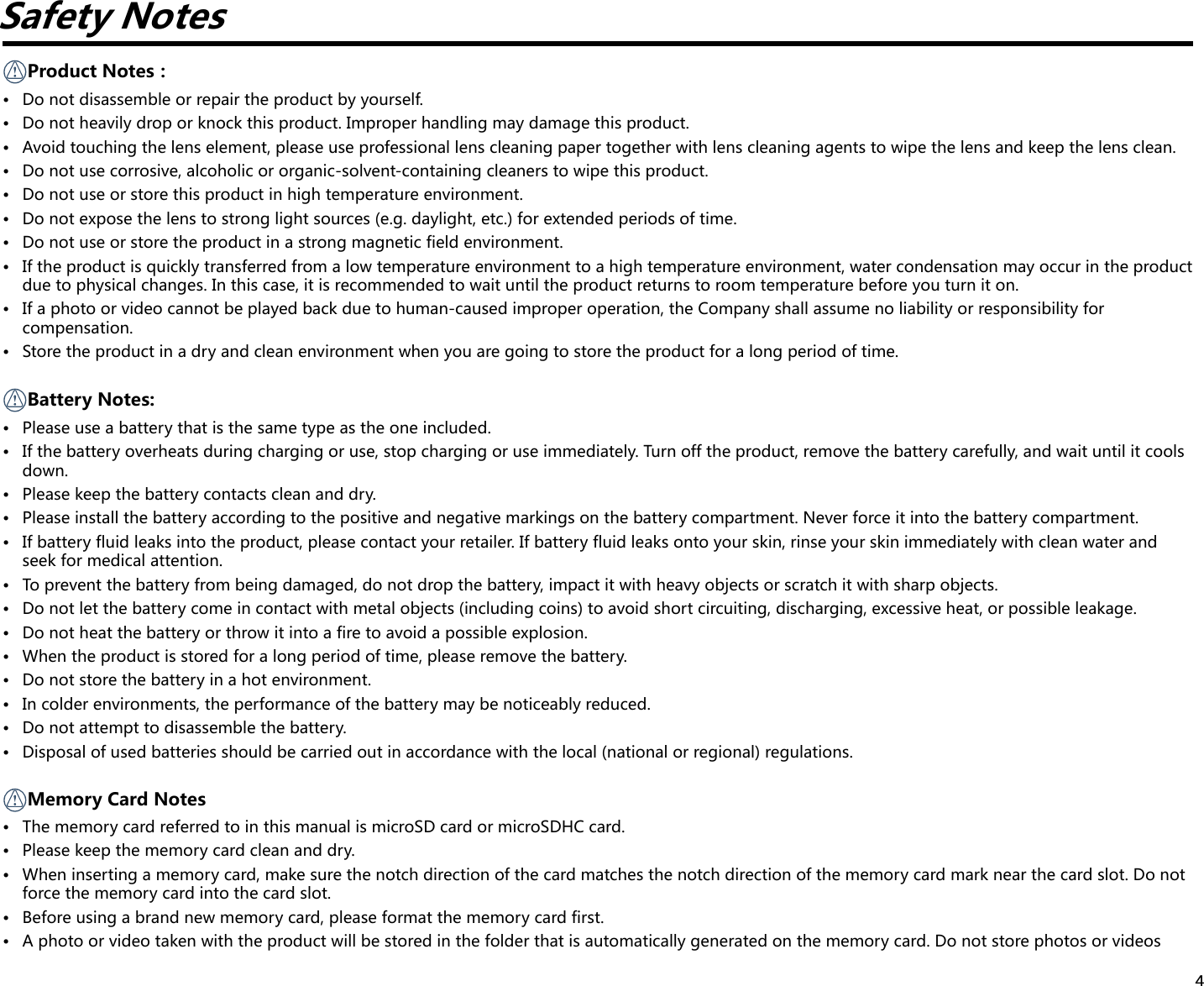 4Safety NotesProductNotes：• Donotdisassembleorrepairtheproductbyyourself.• Donotheavilydroporknockthisproduct.Improperhandlingmaydamagethisproduct.• Avoidtouchingthelenselement,pleaseuseprofessionallenscleaningpapertogetherwithlenscleaningagentstowipethelensandkeepthelensclean.• Donotusecorrosive,alcoholicororganic-solvent-containingcleanerstowipethisproduct.• Donotuseorstorethisproductinhightemperatureenvironment.• Donotexposethelenstostronglightsources(e.g.daylight,etc.)forextendedperiodsoftime.• Donotuseorstoretheproductinastrongmagneticfieldenvironment.• Iftheproductisquicklytransferredfromalowtemperatureenvironmenttoahightemperatureenvironment,watercondensationmayoccurintheproductdue to physical changes. In this case, it is recommended to wait until the product returns to room temperature before you turn it on.• Ifaphotoorvideocannotbeplayedbackduetohuman-causedimproperoperation,theCompanyshallassumenoliabilityorresponsibilityforcompensation.• Storetheproductinadryandcleanenvironmentwhenyouaregoingtostoretheproductforalongperiodoftime. Battery  Notes:• Pleaseuseabatterythatisthesametypeastheoneincluded.• Ifthebatteryoverheatsduringchargingoruse,stopchargingoruseimmediately.Turnofftheproduct,removethebatterycarefully,andwaituntilitcoolsdown.• Pleasekeepthebatterycontactscleananddry.• Pleaseinstallthebatteryaccordingtothepositiveandnegativemarkingsonthebatterycompartment.Neverforceitintothebatterycompartment.• Ifbatteryfluidleaksintotheproduct,pleasecontactyourretailer.Ifbatteryfluidleaksontoyourskin,rinseyourskinimmediatelywithcleanwaterandseek for medical attention.• Topreventthebatteryfrombeingdamaged,donotdropthebattery,impactitwithheavyobjectsorscratchitwithsharpobjects.• Donotletthebatterycomeincontactwithmetalobjects(includingcoins)toavoidshortcircuiting,discharging,excessiveheat,orpossibleleakage.• Donotheatthebatteryorthrowitintoafiretoavoidapossibleexplosion.• Whentheproductisstoredforalongperiodoftime,pleaseremovethebattery.• Donotstorethebatteryinahotenvironment.• Incolderenvironments,theperformanceofthebatterymaybenoticeablyreduced.• Donotattempttodisassemblethebattery.• Disposalofusedbatteriesshouldbecarriedoutinaccordancewiththelocal(nationalorregional)regulations. Memory Card Notes• ThememorycardreferredtointhismanualismicroSD card or microSDHC card.• Pleasekeepthememorycardcleananddry.• Wheninsertingamemorycard,makesurethenotchdirectionofthecardmatchesthenotchdirectionofthememorycardmarknearthecardslot.Donotforce the memory card into the card slot.• Beforeusingabrandnewmemorycard,pleaseformatthememorycardfirst.• Aphotoorvideotakenwiththeproductwillbestoredinthefolderthatisautomaticallygeneratedonthememorycard.Donotstorephotosorvideos