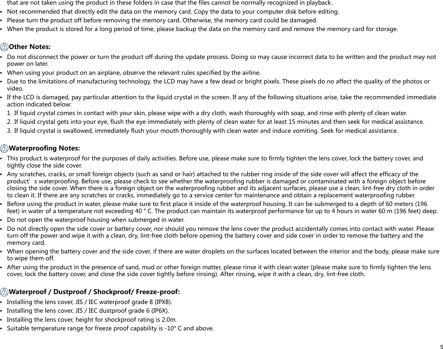 5that are not taken using the product in these folders in case that the files cannot be normally recognized in playback.• Notrecommendedthatdirectlyeditthedataonthememorycard.Copythedatatoyourcomputerdiskbeforeediting.• Pleaseturntheproductoffbeforeremovingthememorycard.Otherwise,thememorycardcouldbedamaged.• Whentheproductisstoredforalongperiodoftime,pleasebackupthedataonthememorycardandremovethememorycardforstorage. Other Notes:• Donotdisconnectthepowerorturntheproductoffduringtheupdateprocess.Doingsomaycauseincorrectdatatobewrittenandtheproductmaynotpower on later.• Whenusingyourproductonanairplane,observetherelevantrulesspecifiedbytheairline.• Duetothelimitationsofmanufacturingtechnology,theLCDmayhaveafewdeadorbrightpixels.Thesepixelsdonoaffectthequalityofthephotosorvideo.• IftheLCDisdamaged,payparticularattentiontotheliquidcrystalinthescreen.Ifanyofthefollowingsituationsarise,taketherecommendedimmediateaction indicated below:1.  If liquid crystal comes in contact with your skin, please wipe with a dry cloth, wash thoroughly with soap, and rinse with plenty of clean water.2.  If liquid crystal gets into your eye, flush the eye immediately with plenty of clean water for at least 15 minutes and then seek for medical assistance.3.  If liquid crystal is swallowed, immediately flush your mouth thoroughly with clean water and induce vomiting. Seek for medical assistance. Waterproofing Notes:• Thisproductiswaterproofforthepurposesofdailyactivities.Beforeuse,pleasemakesuretofirmlytightenthelenscover,lockthebatterycover,andtightly close the side cover.• Anyscratches,cracks,orsmallforeignobjects(suchassandorhair)attachedtotherubberringinsideofthesidecoverwillaffecttheefficacyoftheproduct’s waterproofing. Before use, please check to see whether the waterproofing rubber is damaged or contaminated with a foreign object before closing the side cover. When there is a foreign object on the waterproofing rubber and its adjacent surfaces, please use a clean, lint-free dry cloth in order to clean it. If there are any scratches or cracks, immediately go to a service center for maintenance and obtain a replacement waterproofing rubber.• Before using the product in water, please make sure to first place it inside of the waterproof housing. It can be submerged to a depth of 60 meters (196 feet) in water of a temperature not exceeding 40 ° C. The product can maintain its waterproof performance for up to 4 hours in water 60 m (196 feet) deep.• Donotopenthewaterproofhousingwhensubmergedinwater.• Donotdirectlyopenthesidecoverorbatterycover,norshouldyouremovethelenscovertheproductaccidentallycomesintocontactwithwater.Pleaseturn off the power and wipe it with a clean, dry, lint-free cloth before opening the battery cover and side cover in order to remove the battery and the memory card.• Whenopeningthebatterycoverandthesidecover,iftherearewaterdropletsonthesurfaceslocatedbetweentheinteriorandthebody,pleasemakesureto wipe them off.• Afterusingtheproductinthepresenceofsand,mudorotherforeignmatter,pleaserinseitwithcleanwater(pleasemakesuretofirmlytightenthelenscover, lock the battery cover, and close the side cover tightly before rinsing). After rinsing, wipe it with a clean, dry, lint-free cloth. Waterproof / Dustproof / Shockproof/ Freeze-proof:• Installingthelenscover, JIS / IEC waterproof grade 8 (IPX8).• Installing the lens cover, JIS / IEC dustproof grade 6 (IP6X).• Installing the lens cover, height for shockproof rating is 2.0m.• Suitabletemperaturerangeforfreezeproofcapabilityis-10° Candabove.