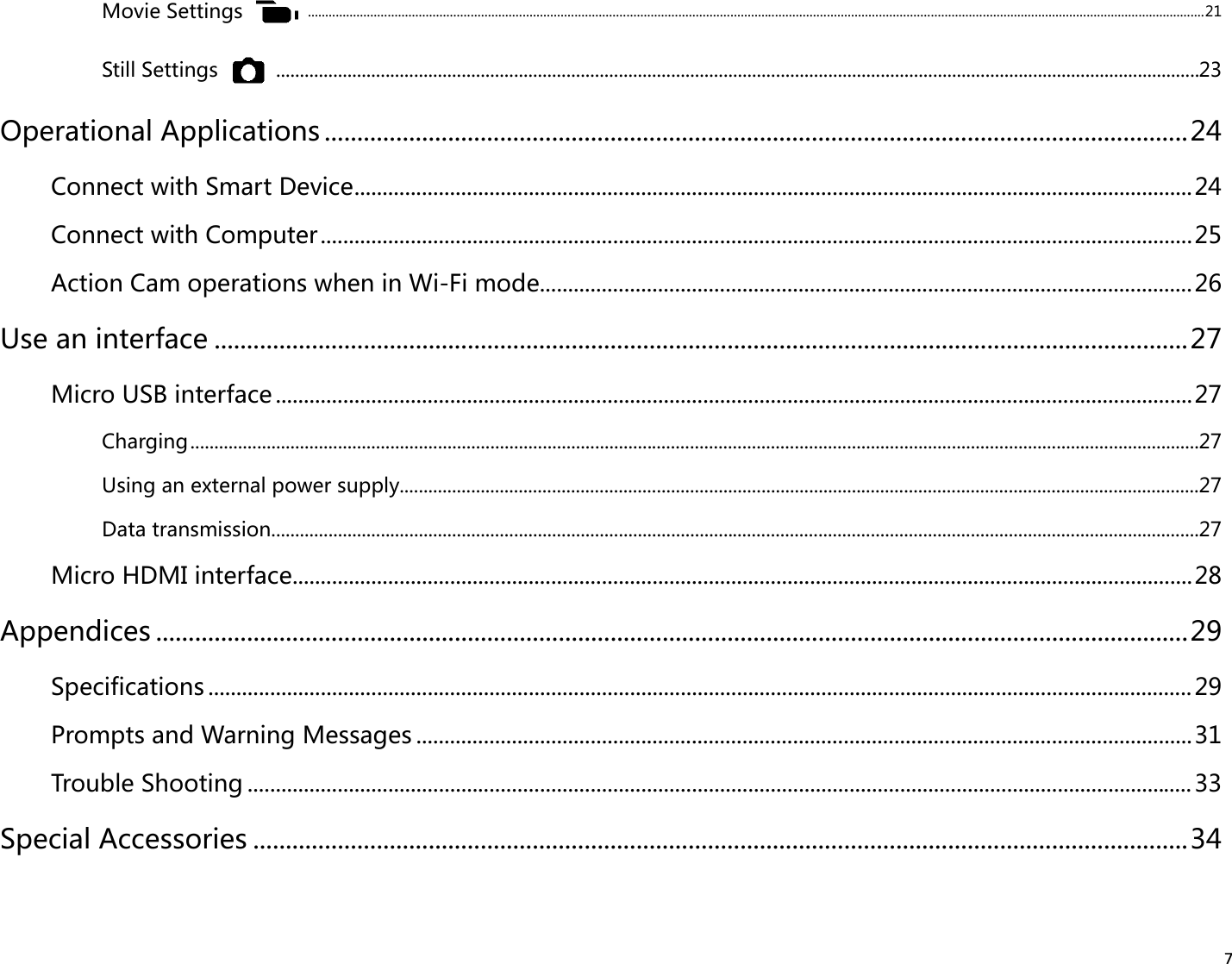 7Movie Settings  ................................................................................................................................................................................................................................................................... 21Still Settings  ..................................................................................................................................................................................................23Operational Applications .....................................................................................................................................24Connect with Smart Device .....................................................................................................................................................24Connect with Computer ...........................................................................................................................................................25Action Cam operations when in Wi-Fi mode ....................................................................................................................26Use an interface ......................................................................................................................................................27Micro USB interface ...................................................................................................................................................................27Charging ....................................................................................................................................................................................................................27Using an external power supply ........................................................................................................................................................................27Data transmission...................................................................................................................................................................................................27Micro HDMI interface ................................................................................................................................................................28Appendices ...............................................................................................................................................................29Specifications ...............................................................................................................................................................................29Prompts and Warning Messages ..........................................................................................................................................31Trouble Shooting ........................................................................................................................................................................ 33Special Accessories ................................................................................................................................................34