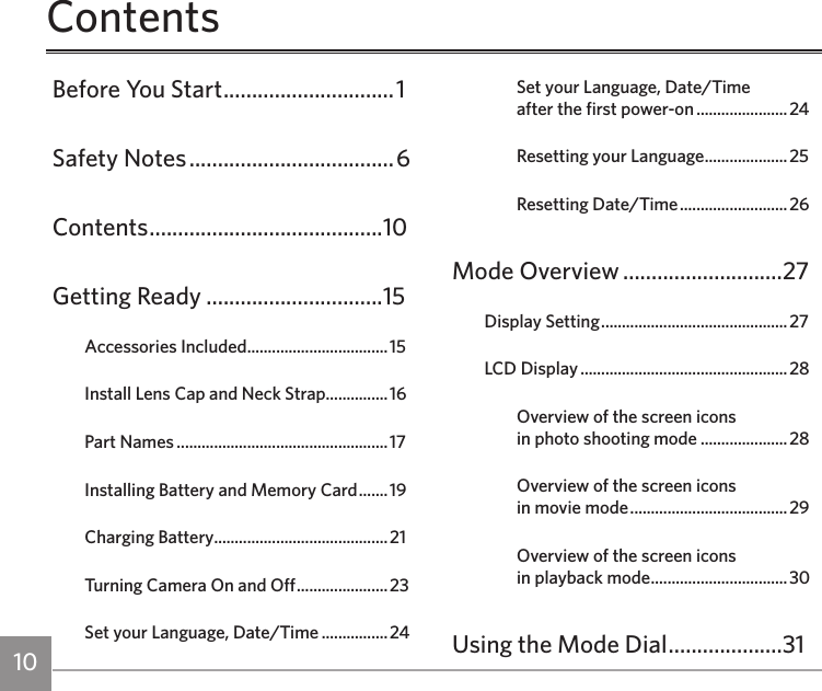 10 11ContentsBefore You Start ..............................1Safety Notes ....................................6Contents .........................................10Getting Ready ...............................15Accessories Included ..................................15Install Lens Cap and Neck Strap ............... 16Part Names ...................................................17Installing Battery and Memory Card ....... 19Charging Battery..........................................21Turning Camera On and Off ......................23Set your Language, Date/Time ................24Set your Language, Date/Time  after the first power-on ......................24Resetting your Language ....................25Resetting Date/Time .......................... 26Mode Overview ............................27Display Setting ............................................. 27LCD Display .................................................. 28Overview of the screen icons  in photo shooting mode .....................28Overview of the screen icons  in movie mode ...................................... 29Overview of the screen icons  in playback mode .................................30Using the Mode Dial ....................31