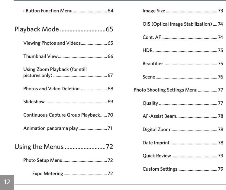12i Button Function Menu ..............................64Playback Mode .............................65Viewing Photos and Videos .......................65Thumbnail View ...........................................66Using Zoom Playback (for still  pictures only) ............................................... 67Photos and Video Deletion ........................68Slideshow ...................................................... 69Continuous Capture Group Playback ......70Animation panorama play ......................... 71Using the Menus ..........................72Photo Setup Menu .......................................72Expo Metering ...................................... 72Image Size .............................................73OIS (Optical Image Stabilization) .... 74Cont. AF ................................................. 74HDR ........................................................75Beautifier ............................................... 75Scene ...................................................... 76Photo Shooting Settings Menu ................. 77Quality ...................................................77AF-Assist Beam ....................................78Digital Zoom ......................................... 78Date Imprint .........................................78Quick Review ........................................ 79Custom Settings...................................79