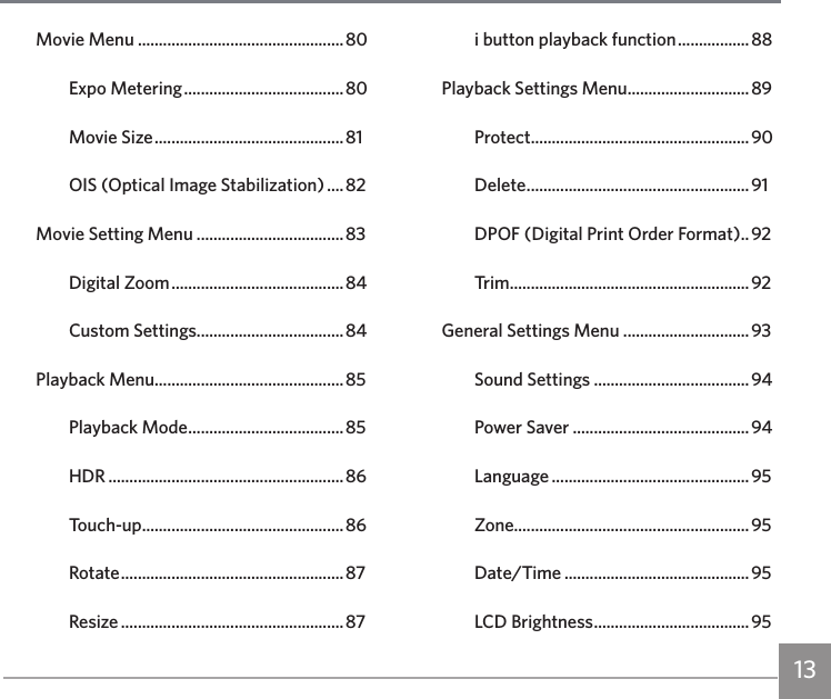 13Movie Menu .................................................80Expo Metering ...................................... 80Movie Size ............................................. 81OIS (Optical Image Stabilization) .... 82Movie Setting Menu ...................................83Digital Zoom ......................................... 84Custom Settings...................................84Playback Menu.............................................85Playback Mode .....................................85HDR ........................................................86Touch-up ................................................ 86Rotate ..................................................... 87Resize ..................................................... 87i button playback function ................. 88Playback Settings Menu .............................89Protect ....................................................90Delete .....................................................91DPOF (Digital Print Order Format) .. 92Trim .........................................................92General Settings Menu ..............................93Sound Settings .....................................94Power Saver ..........................................94Language ...............................................95Zone........................................................95Date/Time ............................................95LCD Brightness .....................................95