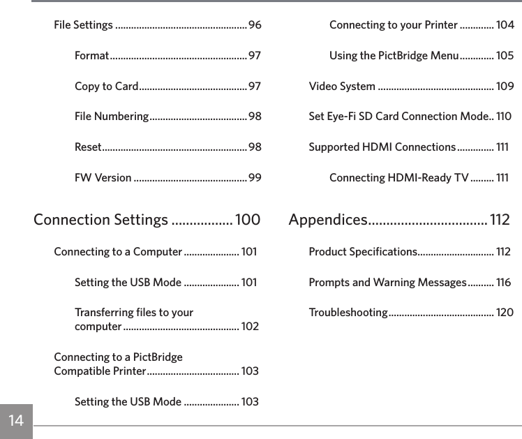 14 1514File Settings ..................................................96Format .................................................... 97Copy to Card .........................................97File Numbering ..................................... 98Reset .......................................................98FW Version ...........................................99Connection Settings ................. 100Connecting to a Computer ..................... 101Setting the USB Mode ..................... 101Transferring files to your  computer ............................................ 102Connecting to a PictBridge  Compatible Printer ................................... 103Setting the USB Mode ..................... 103Connecting to your Printer ............. 104Using the PictBridge Menu ............. 105Video System ............................................ 109Set Eye-Fi SD Card Connection Mode .. 110Supported HDMI Connections .............. 111Connecting HDMI-Ready TV ......... 111Appendices ................................. 112Product Specifications ............................. 112Prompts and Warning Messages .......... 116Troubleshooting ........................................ 120