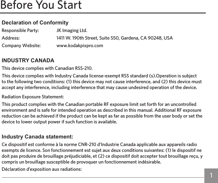 ii 1ii 1Declaration of ConformityResponsible Party:  JK Imaging Ltd.Address:  1411 W. 190th Street, Suite 550, Gardena, CA 90248, USACompany Website:  www.kodakpixpro.comINDUSTRY CANADAThis device complies with Canadian RSS-210.This device complies with Industry Canada license-exempt RSS standard (s).Operation is subject to the following two conditions: (1) this device may not cause interference, and (2) this device must accept any interference, including interference that may cause undesired operation of the device.Radiation Exposure Statement:This product complies with the Canadian portable RF exposure limit set forth for an uncontrolled environment and is safe for intended operation as described in this manual. Additional RF exposure reduction can be achieved if the product can be kept as far as possible from the user body or set the device to lower output power if such function is available.Industry Canada statement:Ce dispositif est conforme à la norme CNR-210 d’Industrie Canada applicable aux appareils radio exempts de licence. Son fonctionnement est sujet aux deux conditions suivantes: (1) le dispositif ne doit pas produire de brouillage préjudiciable, et (2) ce dispositif doit accepter tout brouillage reçu, y compris un brouillage susceptible de provoquer un fonctionnement indésirable.Déclaration d’exposition aux radiations:Before You Start