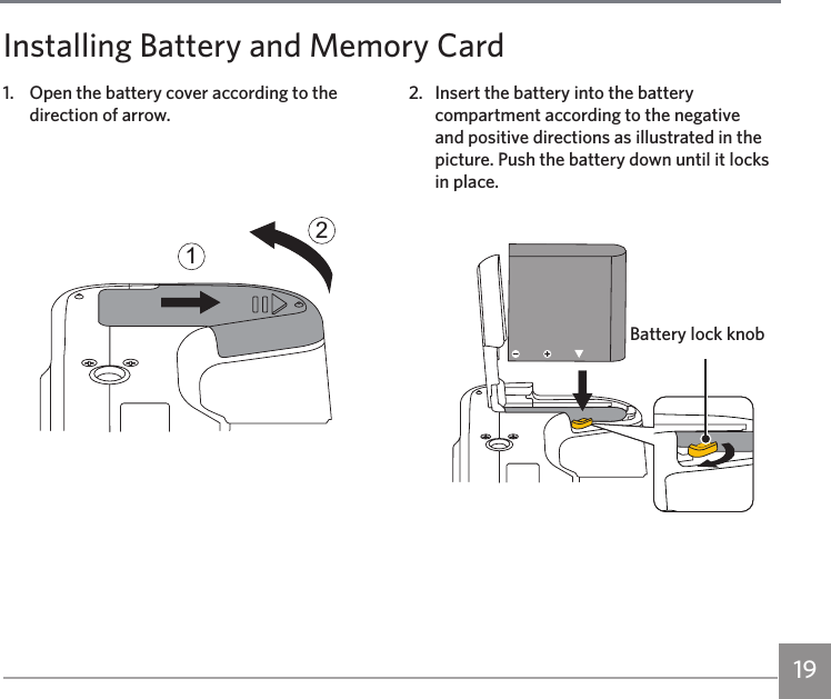 191.  Open the battery cover according to the direction of arrow.122.  Insert the battery into the battery compartment according to the negative and positive directions as illustrated in the picture. Push the battery down until it locks in place.Installing Battery and Memory CardBattery lock knob