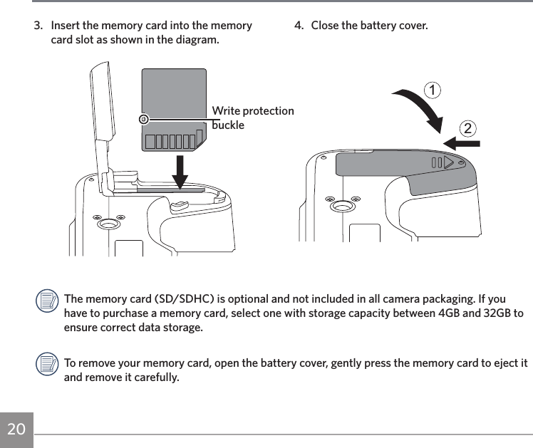 204.  Close the battery cover.123.  Insert the memory card into the memory card slot as shown in the diagram.Write protection buckleThe memory card (SD/SDHC) is optional and not included in all camera packaging. If you have to purchase a memory card, select one with storage capacity between 4GB and 32GB to ensure correct data storage.To remove your memory card, open the battery cover, gently press the memory card to eject it and remove it carefully.