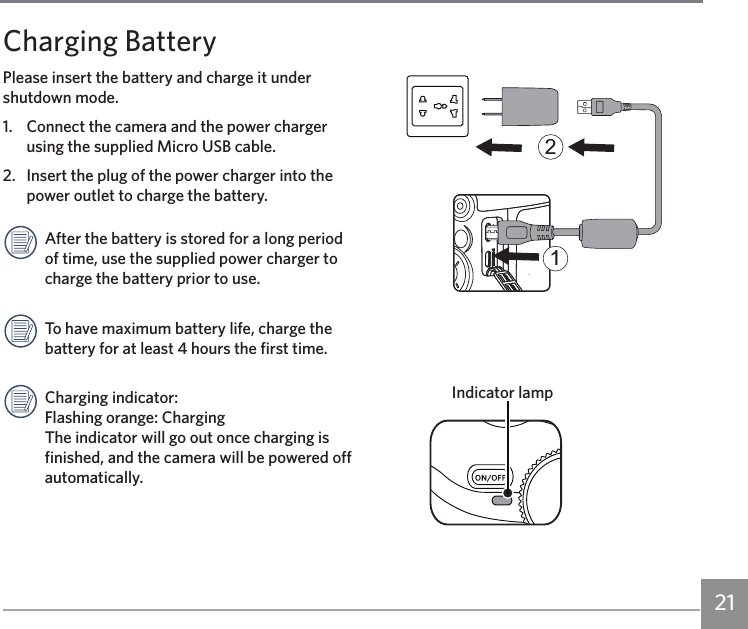 21Charging BatteryPlease insert the battery and charge it under shutdown mode.1.  Connect the camera and the power charger using the supplied Micro USB cable.2.  Insert the plug of the power charger into the power outlet to charge the battery.After the battery is stored for a long period of time, use the supplied power charger to charge the battery prior to use.To have maximum battery life, charge the battery for at least 4 hours the first time.Charging indicator: Flashing orange: Charging The indicator will go out once charging is finished, and the camera will be powered off automatically.21Indicator lamp