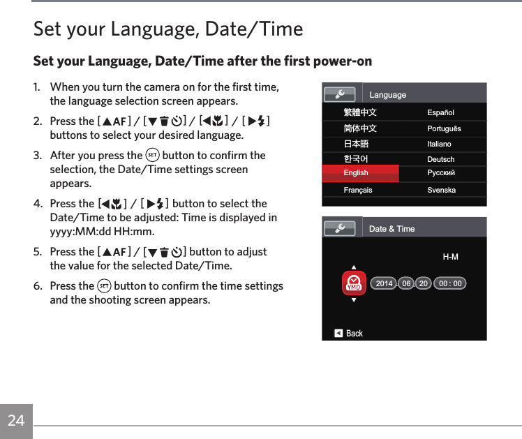 24Set your Language, Date/TimeSet your Language, Date/Time after the first power-on1.  When you turn the camera on for the first time, the language selection screen appears.2.  Press the AC / CA / AC / CA buttons to select your desired language.3.  After you press the   button to confirm the selection, the Date/Time settings screen appears.4.  Press the AC / CA button to select the Date/Time to be adjusted: Time is displayed in yyyy:MM:dd HH:mm.5.  Press the AC / CA button to adjust the value for the selected Date/Time.6.  Press the   button to confirm the time settings and the shooting screen appears.য檥ИކEnglishFrançaisএѽИކޙߎ寉㷼ᄙⱥEspañolSvenskaPortuguêsItalianoDeutschРyсскийLanguageDate &amp; Time:06 20 00 00BackH-M2014