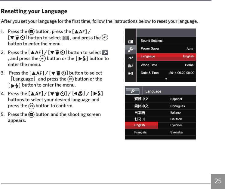 251.  Press the   button, press the AC / CA button to select   , and press the   button to enter the menu.2.  Press the AC / CA button to select   , and press the   button or the CA button to enter the menu.3.   Press the AC / CA button to select 「Language」and press the   button or the CA button to enter the menu.4.  Press the AC / CA / AC / CA buttons to select your desired language and press the   button to confirm.5.  Press the   button and the shooting screen appears.Sound SettingsPower Saver AutoLanguage EnglishWorld Time HomeDate &amp; Time 2014.06.20 00:00য檥ИކEnglishFrançaisএѽИކޙߎ寉㷼ᄙⱥEspañolSvenskaPortuguêsItalianoDeutschРyсскийLanguageResetting your LanguageAfter you set your language for the first time, follow the instructions below to reset your language.