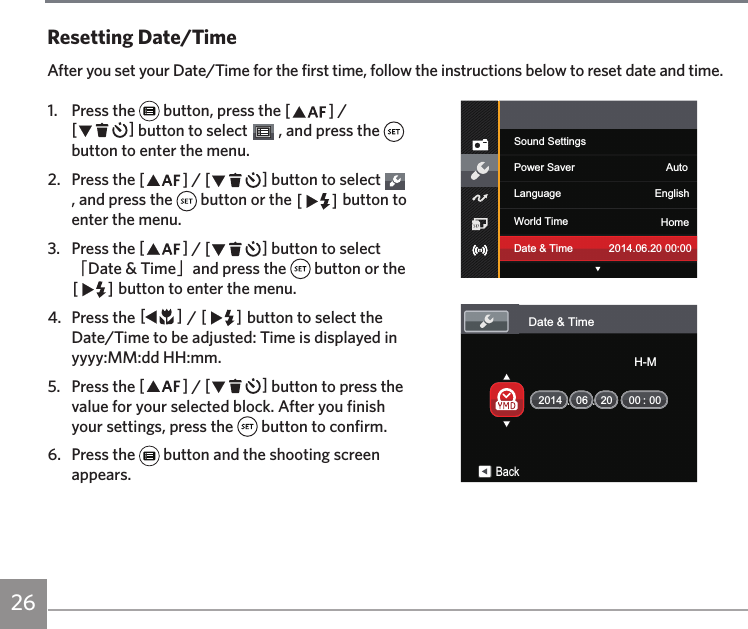 26 27261.  Press the   button, press the AC / CA button to select   , and press the   button to enter the menu.2.  Press the AC / CA button to select   , and press the   button or the CA button to enter the menu.3.  Press the AC / CA button to select 「Date &amp; Time」and press the   button or the CA button to enter the menu.4.  Press the AC / CA button to select the Date/Time to be adjusted: Time is displayed in yyyy:MM:dd HH:mm.5.  Press the AC / CA button to press the value for your selected block. After you finish your settings, press the   button to confirm.6.  Press the   button and the shooting screen appears.Resetting Date/TimeAfter you set your Date/Time for the first time, follow the instructions below to reset date and time.Sound SettingsPower Saver AutoLanguage EnglishWorld Time HomeDate &amp; Time 2014.06.20 00:00Date &amp; Time:06 20 00 00BackH-M2014