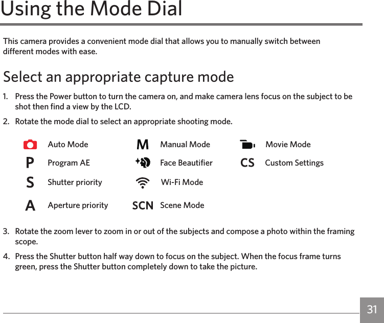 30 31This camera provides a convenient mode dial that allows you to manually switch between  different modes with ease.Select an appropriate capture mode1.   Press the Power button to turn the camera on, and make camera lens focus on the subject to be shot then find a view by the LCD.2.   Rotate the mode dial to select an appropriate shooting mode.Auto Mode Manual Mode Movie ModeProgram AE  Face Beautifier Custom SettingsShutter priority  Wi-Fi ModeAperture priority Scene Mode3.   Rotate the zoom lever to zoom in or out of the subjects and compose a photo within the framing scope.4.   Press the Shutter button half way down to focus on the subject. When the focus frame turns green, press the Shutter button completely down to take the picture.Using the Mode Dial