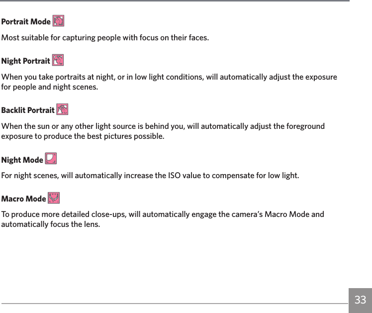 33Portrait Mode Most suitable for capturing people with focus on their faces.Night Portrait When you take portraits at night, or in low light conditions, will automatically adjust the exposure for people and night scenes.Backlit Portrait When the sun or any other light source is behind you, will automatically adjust the foreground exposure to produce the best pictures possible.Night Mode For night scenes, will automatically increase the ISO value to compensate for low light.Macro Mode To produce more detailed close-ups, will automatically engage the camera’s Macro Mode and automatically focus the lens.