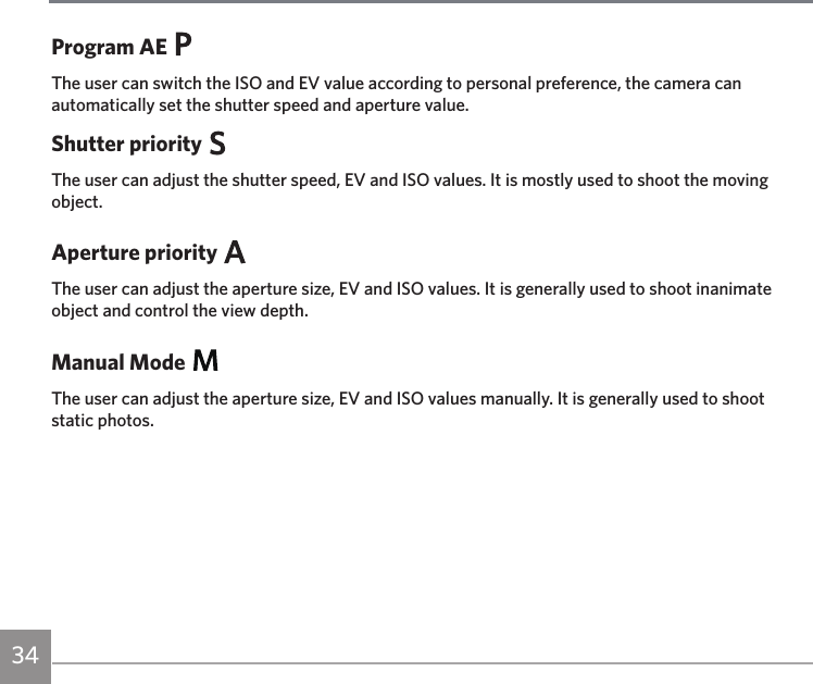 34Program AEThe user can switch the ISO and EV value according to personal preference, the camera can automatically set the shutter speed and aperture value.Shutter priorityThe user can adjust the shutter speed, EV and ISO values. It is mostly used to shoot the moving object.Aperture priorityThe user can adjust the aperture size, EV and ISO values. It is generally used to shoot inanimate object and control the view depth.Manual ModeThe user can adjust the aperture size, EV and ISO values manually. It is generally used to shoot  static photos.