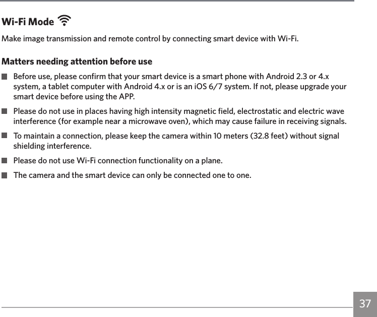 37Wi-Fi ModeMake image transmission and remote control by connecting smart device with Wi-Fi.Matters needing attention before use  Before use, please confirm that your smart device is a smart phone with Android 2.3 or 4.x system, a tablet computer with Android 4.x or is an iOS 6/7 system. If not, please upgrade your smart device before using the APP.  Please do not use in places having high intensity magnetic field, electrostatic and electric wave interference (for example near a microwave oven), which may cause failure in receiving signals.  To maintain a connection, please keep the camera within 10 meters (32.8 feet) without signal shielding interference.  Please do not use Wi-Fi connection functionality on a plane.  The camera and the smart device can only be connected one to one.