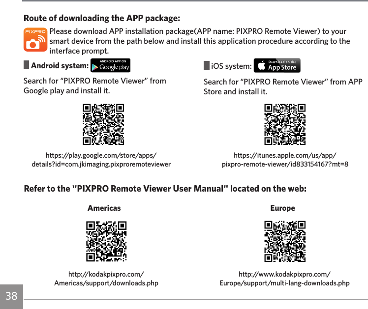 38 Android system: Search for “PIXPRO Remote Viewer” from Google play and install it. iOS system: Search for “PIXPRO Remote Viewer” from APP Store and install it.Route of downloading the APP package:Please download APP installation package(APP name: PIXPRO Remote Viewer) to your smart device from the path below and install this application procedure according to the interface prompt.https://play.google.com/store/apps/details?id=com.jkimaging.pixproremoteviewerhttps://itunes.apple.com/us/app/ pixpro-remote-viewer/id833154167?mt=8Refer to the &quot;PIXPRO Remote Viewer User Manual&quot; located on the web:http://kodakpixpro.com/ Americas/support/downloads.phphttp://www.kodakpixpro.com/ Europe/support/multi-lang-downloads.php Americas  Europe