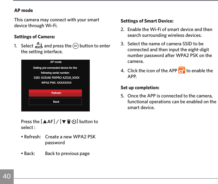 40AP modeThis camera may connect with your smart device through Wi-Fi.Settings of Camera:1. Select   and press the   button to enter the setting interface.AP modeBackSetting pre-connected device for the following serial number:99/* 15*&apos;16/&gt;685&apos;@E&gt;&gt;&gt;&gt;WPA2 PSK: XXXXXXXXRefreshPress the AC / CA button to select :• Refresh:  Create a new WPA2 PSK password• Back:  Back to previous pageSettings of Smart Device:2.   Enable the Wi-Fi of smart device and then search surrounding wireless devices.3.   Select the name of camera SSID to be connected and then input the eight-digit number password after WPA2 PSK on the camera.4.  Click the icon of the APP   to enable the APP.Set up completion:5.  Once the APP is connected to the camera, functional operations can be enabled on the smart device.