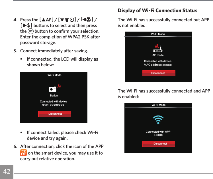 42Display of Wi-Fi Connection StatusThe Wi-Fi has successfully connected but APP is not enabled:Wi-Fi ModeConnected with device.3&apos;)GJJXKYY ^^ ^^ ^^AP modeDisconnectThe Wi-Fi has successfully connected and APP is enabled:Wi-Fi ModeConnected with APPXXXXXDisconnect4.  Press the AC / CA / AC / CA buttons to select and then press the   button to confirm your selection. Enter the completion of WPA2 PSK after password storage.5.  Connect immediately after saving.•  If connected, the LCD will display as shown below:StationWi-Fi ModeConnected with deviceSSID: XXXXXXXXDisconnect•  If connect failed, please check Wi-Fi device and try again.6.  After connection, click the icon of the APP  on the smart device, you may use it to carry out relative operation.