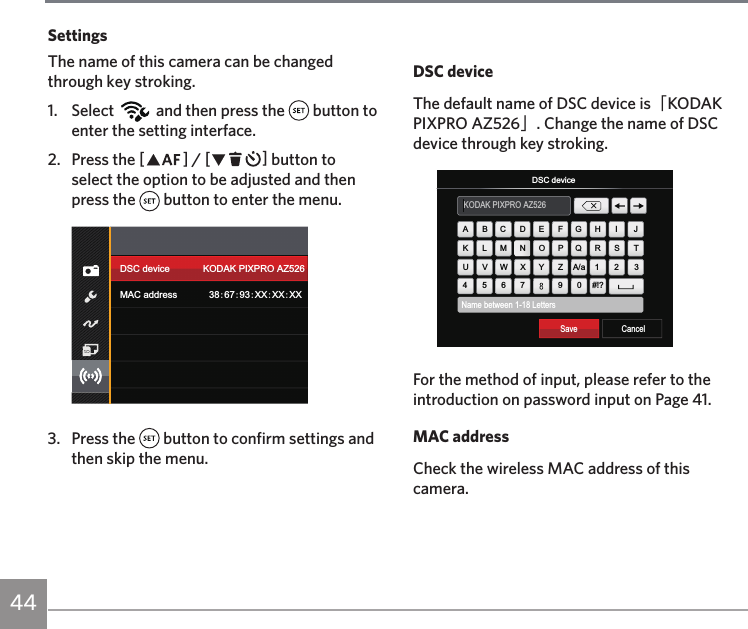 44DSC deviceThe default name of DSC device is「KODAK PIXPRO AZ526」. Change the name of DSC device through key stroking.Name between 1-18 LettersKODAK PIXPRO AZ526CancelDSC deviceSave #!?ABCDEFGH IJKLMNOPQ RSTUVWXYZA/a4567 90123For the method of input, please refer to the introduction on password input on Page 41.MAC addressCheck the wireless MAC address of this camera.SettingsThe name of this camera can be changed through key stroking.1. Select   and then press the   button to enter the setting interface.2.  Press the AC / CA button to select the option to be adjusted and then press the   button to enter the menu.DSC deviceMAC addressKODAK PIXPRO AZ526386793XXXXXX3.  Press the   button to confirm settings and then skip the menu.