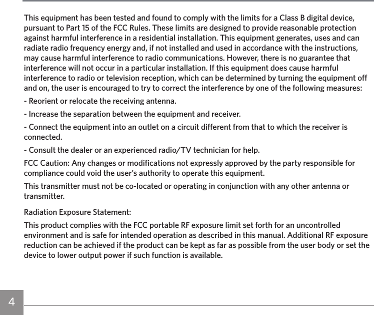 4This equipment has been tested and found to comply with the limits for a Class B digital device, pursuant to Part 15 of the FCC Rules. These limits are designed to provide reasonable protection against harmful interference in a residential installation. This equipment generates, uses and can radiate radio frequency energy and, if not installed and used in accordance with the instructions, may cause harmful interference to radio communications. However, there is no guarantee that interference will not occur in a particular installation. If this equipment does cause harmful interference to radio or television reception, which can be determined by turning the equipment off and on, the user is encouraged to try to correct the interference by one of the following measures:- Reorient or relocate the receiving antenna.- Increase the separation between the equipment and receiver.- Connect the equipment into an outlet on a circuit different from that to which the receiver is connected.- Consult the dealer or an experienced radio/TV technician for help.FCC Caution: Any changes or modifications not expressly approved by the party responsible for compliance could void the user’s authority to operate this equipment.This transmitter must not be co-located or operating in conjunction with any other antenna or transmitter.Radiation Exposure Statement:This product complies with the FCC portable RF exposure limit set forth for an uncontrolled environment and is safe for intended operation as described in this manual. Additional RF exposure reduction can be achieved if the product can be kept as far as possible from the user body or set the device to lower output power if such function is available.