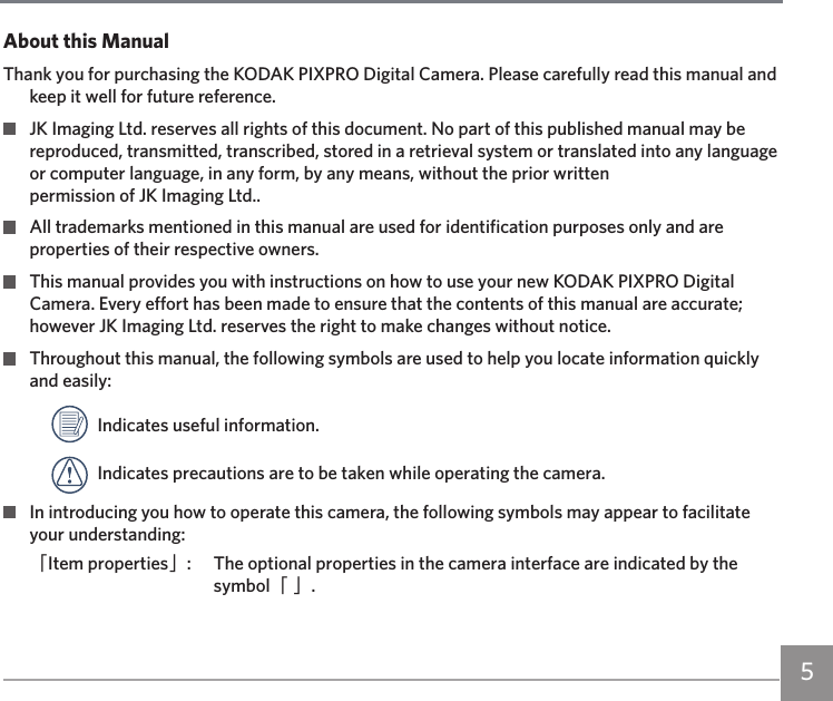 5About this ManualThank you for purchasing the KODAK PIXPRO Digital Camera. Please carefully read this manual and keep it well for future reference.  JK Imaging Ltd. reserves all rights of this document. No part of this published manual may be reproduced, transmitted, transcribed, stored in a retrieval system or translated into any language or computer language, in any form, by any means, without the prior written  permission of JK Imaging Ltd..  All trademarks mentioned in this manual are used for identification purposes only and are properties of their respective owners.  This manual provides you with instructions on how to use your new KODAK PIXPRO Digital Camera. Every effort has been made to ensure that the contents of this manual are accurate; however JK Imaging Ltd. reserves the right to make changes without notice.  Throughout this manual, the following symbols are used to help you locate information quickly and easily:  Indicates useful information.  Indicates precautions are to be taken while operating the camera.  In introducing you how to operate this camera, the following symbols may appear to facilitate your understanding:「Item properties」:  The optional properties in the camera interface are indicated by the symbol「 」.