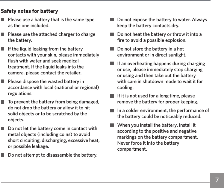 76 7  Please use a battery that is the same type as the one included.  Please use the attached charger to charge the battery.  If the liquid leaking from the battery contacts with your skin, please immediately flush with water and seek medical treatment. If the liquid leaks into the camera, please contact the retailer.  Please dispose the wasted battery in accordance with local (national or regional) regulations.  To prevent the battery from being damaged, do not drop the battery or allow it to hit solid objects or to be scratched by the objects.  Do not let the battery come in contact with metal objects (including coins) to avoid short circuiting, discharging, excessive heat, or possible leakage.  Do not attempt to disassemble the battery.  Do not expose the battery to water. Always keep the battery contacts dry.  Do not heat the battery or throw it into a fire to avoid a possible explosion.  Do not store the battery in a hot environment or in direct sunlight.  If an overheating happens during charging or use, please immediately stop charging or using and then take out the battery with care in shutdown mode to wait it for cooling.  If it is not used for a long time, please remove the battery for proper keeping.  In a colder environment, the performance of the battery could be noticeably reduced.  When you install the battery, install it according to the positive and negative markings on the battery compartment. Never force it into the battery compartment.Safety notes for battery